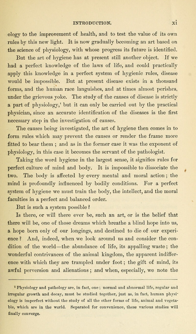 ology to the improvement of health, and to test the value of its own rules by this new light. It is now gradually becoming an art based on the science of physiology, with whose progress its future is identified. But the art of hygiene has at present still another object. If we had a perfect knowledge of the laws of life, and could practically apply this knowledge in a perfect system of hygienic rules, disease would be impossible. But at present disease exists in a thousand forms, and the human race languishes, and at times almost perishes, under the grievous yoke. The study of the causes of disease is strictly a part of physiology,' but it can only be carried out by the practical physician, since an accurate identification of the diseases is the first necessary step in the investigation of causes. The causes being investigated, the art of hygiene then comes in to form rules which may prevent the causes or render the frame more fitted to bear them ; and as in the former case it was the exponent o£ physiology, in this case it becomes the servant of the pathologist. Taking the word hygiene in the largest sense, it signifies rules for perfect culture of mind and body. It is impossible to dissociate the two. The body is affected by every mental and moral action; the mind is profoundly influenced by bodily conditions. For a perfect system of hygiene we must train the body, the intellect, and the moral faculties in a perfect and balanced order. But is such a system possible ? Is there, or will there ever be, such an art, or is the belief that there will be, one of those dreams which breathe a blind hope into us, a hope born only of our longings, and destined to die of our experi- ence ? And, indeed, when we look around us and consider the con- dition of the world—the abundance of life, its appalling waste; the wonderful contrivances of the animal kingdom, the apparent indiffer- ence v^ith wdiich they are trampled under foot; the gift of mind, its awful perversion and alienations ; and when, especially, we note the ' Physiology and pathology are, in fact, one ; normal and abnormal life, regular and irregular growth and decay, must be studied together, just as, in fact, human physi ology is imperfect without the study of all the other forms of life, animal and vegeta- ble, which are in the world. Separated for convenience, these various studies will finally converge.