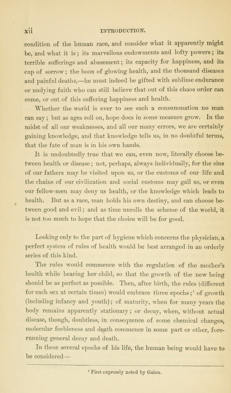 condition of the human race, and consider what it apparently might be, and what it is; its marvellous endowments and lofty powers; its terrible sufferings and abasement; its capacity for happiness, and its cup of sorrow; the boon of glowing health, and the thousand diseases and painful deaths,—he must indeed be gifted with sublime endurance or undying faith wlio can still believe that out of this chaos order can come, or out of this suffering happiness and health. Whether the world is ever to see such a consummation no man can say; but as ages roll on, hope does in some measure grow. In the midst of all our weaknesses, and all our many errors, we are certainly gaining knowledge, and that knowledge tells us, in no doubtful terms, that the fate of man is in his own hands. It is undoubtedly true that we can, even now, literally choose be- tween health or disease ; not, perhaps, always individually, for the sins of our fathers may be visited upon us, or the customs of our life and the chains of our civilization and social customs may gall us, or even our fellow-men may deny us health, or the knowledge which leads to health. But as a race, man holds his own destiny, and can choose be- tween good and evil; and as time unrolls the scheme of the world, it is not too much to hope that the choice will be for good. Looking only to the part of hygiene which concerns the physician, a perfect system of rules of health would be best arranged in an orderly series of this kind. The rules would commence with the regulation of the mother's health while bearing her child, so that the growth of the new being should be as perfect as possible. Then, after birth, the rules (different for each sex at certain times) would embrace three epochs;' of growth (including infancy and youth); of maturity, when for many years the body remains apparently stationary; or decay, when, without actual disease, though, doubtless, in consequence of some chemical changes, molecular feebleness and death commence in some part or other, fore- running general decay and death. In these several epochs of his life, the human being would have to be considered— * First expressly noted by Galen.