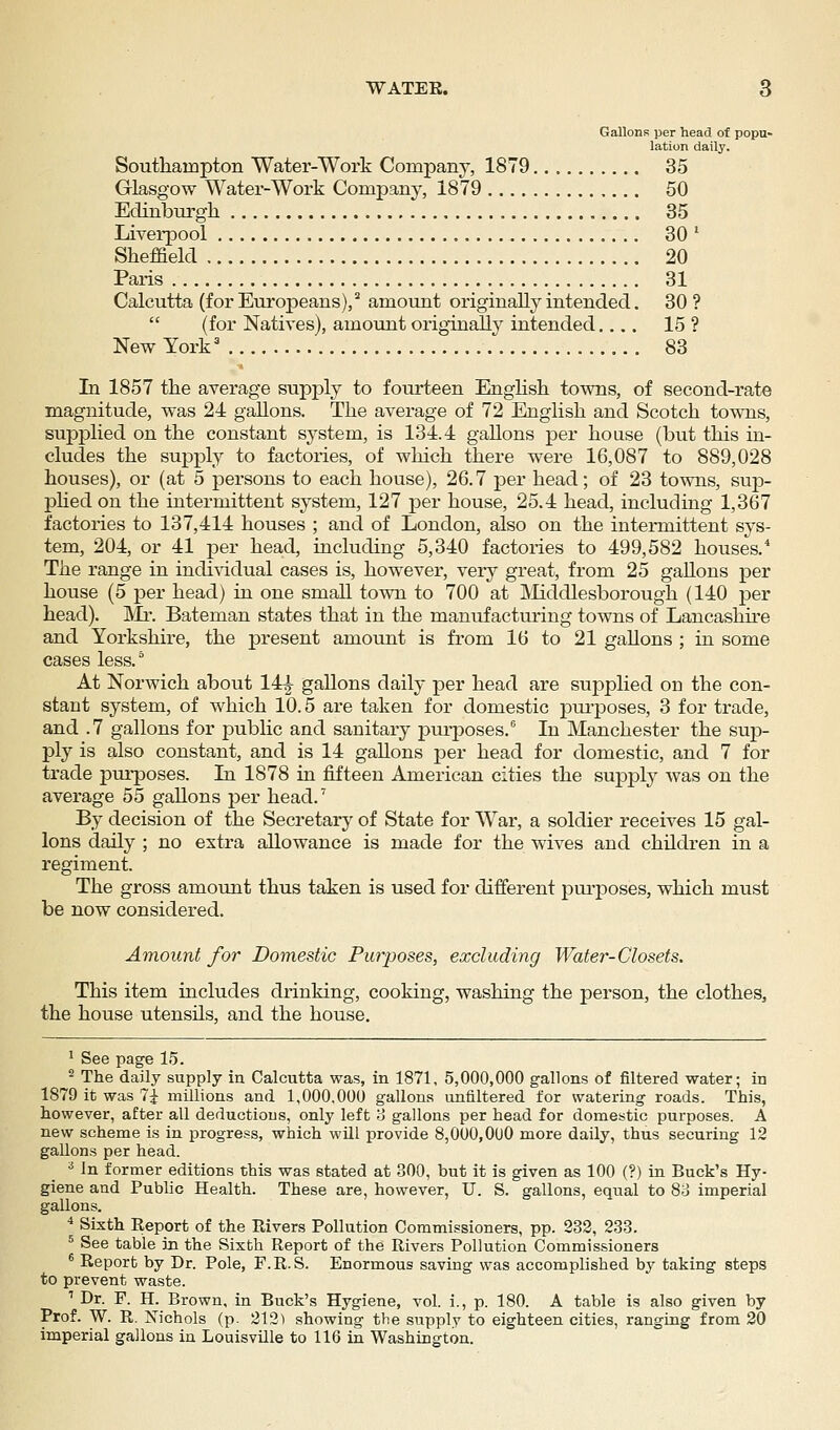 Gallons per head of popu- lation daily. Southampton Water-Work Company, 1879 35 Glasgow Water-Work Company, 1879 50 Edinburgh 35 Liverpool 30 ' Sheffield 20 Paris 31 Calcutta (for Europeans),'' amount originally intended. 30?  (for Natives), amount originally intended.... 15 ? New York' 83 In 1857 the average supply to fourteen EngHsh towns, of second-rate magnitude, was 24 gallons. The average of 72 English and Scotch towns, supplied on the constant system, is 131.4 gallons per house (but this in- cludes the sujDply to factories, of which there were 16,087 to 889,028 houses), or (at 5 persons to each house), 26.7 per head; of 23 towns, sup- pHed on the intermittent system, 127 per house, 25.4 head, including 1,367 factories to 137,414 houses ; and of London, also on the intermittent sys- tem, 204, or 41 per head, including 5,340 factories to 499,582 houses. The range in indi^ddual cases is, however, very great, from 25 gallons per house (5 per head) in one small town to 700 at IVliddlesborough (140 per head). ]\Ir. Bateman states that in the manufacturing towns of Lancashke and Yorkshire, the present amount is from 16 to 21 gallons ; in some cases less. ° At Norwich about 14| gallons daily per head are supplied on the con- stant system, of which 10.5 are taken for domestic purposes, 3 for trade, and .7 gallons for public and sanitary pm-poses. In Manchester the sup- ply is also constant, and is 14 gallons per head for domestic, and 7 for trade purposes. In 1878 in fifteen American cities the supply was on the average 55 gallons per head.' By decision of the Secretary of State for War, a soldier receives 15 gal- lons daily ; no extra allowance is made for the wives and children in a regiment. The gross amount thus taken is used for different pui-poses, which must be now considered. Amount for Domestic Purposes, excluding Water-Closets. This item includes drinking, cooking, washing the person, the clothes, the house utensils, and the house. ' See pag-e 15. ^ The daily supply in Calcutta was, in 1871, 5,000,000 gallons of filtered water; in 1879 it was 7^ millions and 1,000.000 gallons unfiltered for watering roads. This, however, after all deductions, only left o gallons per head for domestic purposes. A new scheme is in progress, which will provide 8,000,OUO more daily, thus securing 12 gallons per head. ^ In former editions this was stated at 300, but it is given as 100 (?) in Buck's Hy- giene and Public Health. These are, however, U. S. gallons, equal to 83 imperial gallons. ^ Sixth Report of the Rivers Pollution Commissioners, pp. 232, 233. ^ See table in the Sixth Report of the Rivers Pollution Commissioners * Report by Dr. Pole, F.R.S. Enormous saving was accomplished by taking steps to prevent waste. ' Dr. P. H. Brown, in Buck's Hygiene, vol. i., p. 180. A table is also given by Prof. W. R. Nichols (p. 212) showing the supply to eighteen cities, ranging from 20 imperial gallons in Louisville to 116 in Washington.