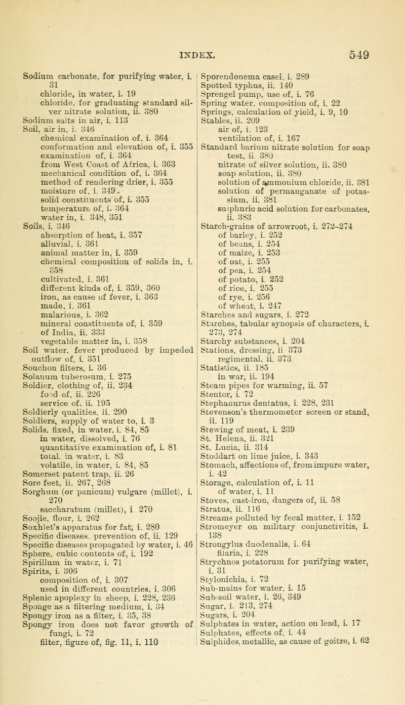 Sodium carbonate, for purifying water, i. ui chloride, in water, i. 19 chloride, for graduating standard sU- Ter nitrate solution, ii. 380 Sodium salts in air, i 113 Soil, air in, i. 346 chemical esamination of, i. 364 conformation and elevation of, 1. 355 examination of. i. 3C4 from West Coast of Africa, i. 363 mechanical condition of, i. 364 method of rendering drier, i. 355 moisture of. i. 349 - solid constituents of, i. 355 temperature of, i. 364 water in, i. 348, 351 Soils, i. 346 absorption of heat, i. 357 alluvial, i. 361 animal matter in, i. 359 chemical composition of solids in, i. 358 cultivated, i. 361 different kinds of, i. 359, 360 iron, as cause of fever, i. 363 made, i. 361 malarious, i. 362 mineral constituents of, 1 359 of India, ii. 333 vegetable matter in, i. 358 SoO. water, fever produced by impeded outflow of. i 351 Souchon filters, i. 36 Solanum tuberosum, 1 275 Soldier, clothing of, ii. 234 fo :'d of. ii. 226 service of, ii. 195 Soldierly qualities, ii. 290 Soldiers, supply of water to, i. 8 Solids, fixed, in -water, i. 84, 85 in water, dissolved, i. 76 quantitative esamination of, i. 81 tocal. in water, i 83 volatile, in water, i. 84, 85 Somerset patent trap. ii. 26 Sore feet. ii. 267, 268 Sorghum (or panicum) vulgare (millet', 1 270 saccharatum (miUetj, i 270 Soojie. flour, i 262 Soxhlet's apparatus for fat, i. 280 Specific diseases, prevention of. il 129 Specific diseases propagated by water, i. 46 Sphere, cubic contents of, i. 193 Spirillum in water, i. 71 Spirits, i. 306 composition of. i. 307 used in different countries, i. 306 Splenic apoplexy in sheep, i. 228, 236 Sponge as a filtering medium, i. 34 Spongj' iron as a filter, i. 35, 38 Spongy iron does not favor growth of fungi, i. 72 filter, figure of, fig. 11, 1. 110 Sporendonema casei, i. 289 Spotted typhus, ii. 140 Sprengel pump, use of. i. 76 Spring water, composition of, i. 23 Springs, calctilaiion of yield, i. 9, 10 Stables, ii. 209 air of, i. 123 ventilation of, i. 167 Standard barium nitrate solution for soap test, ii 380 nitrate of silver solution, ii. 380 soap solution, ii. 380 solution of ammonium chloride, ii. 381 solution of permanganate of potas- sium, ii. 381 sulphuric acid solution for carbonates, ii. 383 Starch-grains of arrowroot, i. 273-274 of barley, i. 252 of beans, i. 254 of maize, i. 253 of oat, i. 255 of pea, i. 354 of potato, i. 353 of rice, i. 255 of rye, i. 256 of wheat, i. 247 Starches and sugars, i. 273 Starches, tabular synopsis of characters, i. 373, 274 I Starchy substances, 1 204 Stations, dressing, ii 373 regimental, ii. 373 Statistics, ii. 185 in war, ii. 194 Steam pipes for warming, ii. 57 Stentor, i 72 Stephanurus dentatus, i. 228, 231 Stevenson's thermometer screen or stand, ii. 119 Stewing of meat, i. 339 St. Helena, ii. 321 St. Lucia, ii. 314 Stoddart on lime juice, L 343 Stomach, affections of, from impure water, i. 42 Storage, calculation of, L 11 of water, i. 11 Stoves, cast-iron, dangers of, ii. 58 Stratus, ii 116 Streams polluted by fecal matter, i. 158 Stromeyer on military conjimctivitis, L 138 Strongylus dnodenalis, i. 64 filaria, i. 228 Strychnos potatorum for purifying water, i. 31 Stylonichia, i. 73 Sub-mains for water, i. 15 Sub-soil water, i. 26, 349 Sugar, i. 313, 274 Sugars, i. 204 Sulphates in water, action on lead, 1. 17 . Sulphates, effects of. i 44 i Sulphides, metallic, as cause of goitre, i. 63