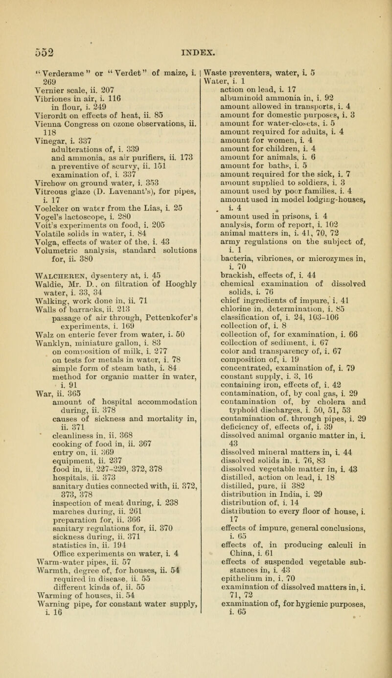 Verderame or Verdet of maize, i. | 269 Vernier scale, ii. 207 Vibriones in air, i. 116 in Hour, i. 249 Vierordt on effects of heat, ii. 85 Vienna Congress on ozone observations, ii. 118 Vinegar, i. 337 adulterations of, i. 339 and ammonia, as air purifiers, ii. 173 a preventive of scurvy, ii. 151 examination of, i. 337 Virchow on ground water, i. 353 Vitreous glaze (D. Lavenant's), for pipes, i. 17 Voelcker on water from the Lias, i. 25 Vogel's lactoscope, 1. 280 Voit's experiments on food, i. 205 Volatile solids in water, i. 84 Volga, effects of water of the, i. 43 Volumetric analysis, standard solutions for, ii. 380 Walcheren, dysentery at, i. 45 Waldie, Mr. D., on filtration of Hooghly water, i. 33, 34 Walking, work done in. ii. 71 Walls of barracks, ii. 213 passage of air through, Pettenkofer's experiments, i. 1G9 Wo.lz on enteric fever from water, i. 50 Wanklyn, miniature gallon, i. 83 on composition of milk, i. 277 on tests for metals in water, i. 78 simple form of steam bath, i. 84 method for organic matter in water, i. 91 War, ii. 305 amount of hospital accommodation during, ii. 378 causes of sickness and mortality in, ii. 371 cleanliness in, ii. 368 cooking of food in, ii. 367 entry on, ii. 3G9 equipment, ii. 237 food in, ii. 227-229, 872, 378 hospitals, ii. 373 sanitary duties connected with, ii. 372, 373, 378 inspection of meat during, i. 238 marches during, ii. 261 preparation for, ii. 366 sanitary regulations for, ii. 370 sickness during, ii. 371 statistics in, ii. 194 Office experiments on water, 1. 4 Warm-water pipes, ii. 57 Warmth, degree of, for houses, ii. 54 required in disease, ii. 55 different kinds of, ii. 55 Warming of houses, ii. 54 Warning pipe, for constant water supply, Waste preventers, water, i. 5 Water, i. 1 action on lead, i. 17 albuminoid ammonia in, i. 92 amount allowed in transiiorts, i. 4 amount for domestic purposts, i. 3 amount for water-clo.'-ets. i. 5 amount required for adults, i. 4 amount for women, i. 4 amount for children, i. 4 amount for animals, i. 6 amount for baths, i. 5 amount required for the sick, i. 7 amount supplied to soldiers, i. 3 amount used by poor families, i. 4 amount used in model lodging-houses, . i-4 amount used in prisons, i. 4 analy.sis, form of report, i. 102 animal matters in, i. 41, 70, 72 army regulations on the subject of, i. 1 bacteria, vibriones, or microzymes in, i. 70 brackish, effects of, i. 44 chemical examination of dissolved solids, i. 76 chief ingredients of impure, i. 41 chlorine in, determination, i. 85 classification of, i. 24, 103-106 collection of, i. 8 collection of, for examination, i. 66 collection of sediment, i. 67 color and transparency of, i. 67 composition of, i. 19 concentrated, examination of, i. 79 constant supply, i. 3, 16 containing iron, effects of, i. 42 contamination, of, by coal gas, i. 29 contamination of, by cholera and typhoid discharges, i. 50, 51, 53 contamination of. through pipes, i. 29 deficiency of, effects of, i. 39 dissolved animal organic matter in, i. 43 dissolved mineral matters in, i. 44 dissolved solids in, i. 76, 83 dissolved vegetable matter in, i. 43 distilled, action on lead, i. 18 distilled, pure, ii 382 distribution in India, i. 29 distribution of, i. 14 distribution to every floor of house, i. 17 effects of impure, general conclusions, i. 65 effects of, in producing calculi in China, i. 61 effects of suspended vegetable sub- stances in, i. 43 epithelium in, i. 70 examination of dissolved matters in, i. 71, 72 examination of, for hygienic purposes,