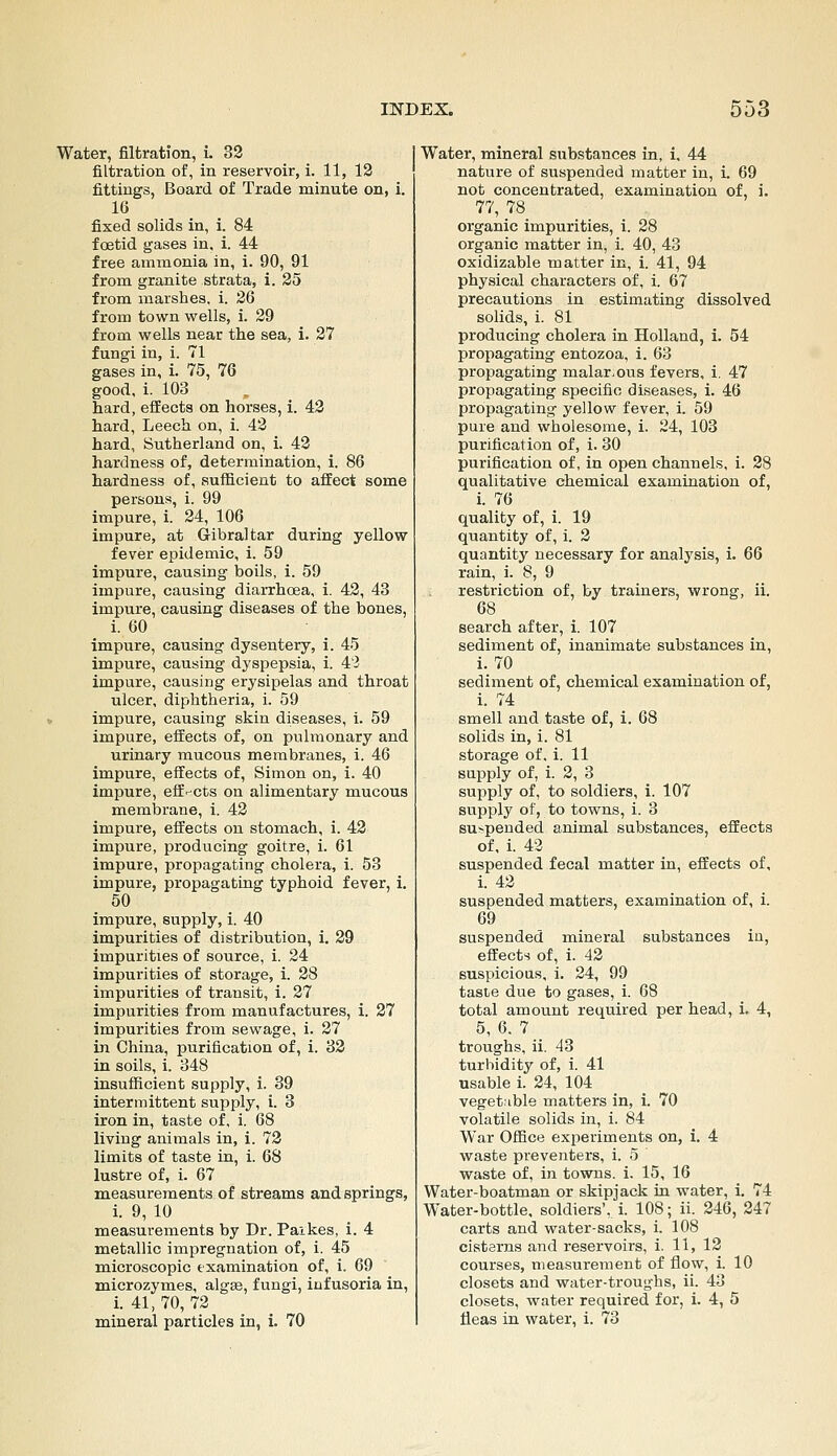 Water, filtration, i. 32 filtration of, in reservoir, i. 11, 12 fittings, Board of Trade minute on, i. 16 fixed solids in, i. 84 foetid gases in, i. 44 free ammonia in, i. 90, 91 from granite strata, i. 25 from marshes, i. 26 from town wells, i. 29 from wells near the sea, i. 27 fungi in, i. 71 gases in, i. 75, 76 good, i. 103 hard, effects on horses, i. 42 hard, Leech on, i. 42 hard, Sutherland on, i. 42 hardness of, determination, 1. 86 hardness of, sufficient to affect some persons, i. 99 Impure, i. 24, 106 impure, at Gibraltar during yellow fever epidemic, i. 59 impure, causing boils, i. 59 impure, causing diarrhoea, i. 42, 43 impure, causing diseases of the bones, i. 60 impure, causing dysentery, i. 45 impure, causing dyspepsia, i. 43 impure, causing erysipelas and throat ulcer, diphtheria, i. 59 impure, causing skin diseases, i. 59 impure, effects of, on pulmonary and urinary raucous membranes, i. 46 impure, effects of, Simon on, i. 40 impure, eff^-cts on alimentary mucous memlarane, i. 42 impure, effects on stomach, i. 42 impure, producing goitre, i. 61 impure, propagating cholera, i. 53 impure, propagating typhoid fever, i. 50 impure, supply, i. 40 Impurities of distribution, i. 29 impurities of source, i. 24 impurities of storage, i. 28 impurities of transit, i. 27 impurities from manufactures, i. 27 impurities from sewage, i. 27 in China, purification of, i. 32 in soils, i. 348 insufficient supply, i. 39 intermittent supply, i. 3 iron in, taste of, i. 68 living animals in, i. 72 limits of taste in, i. 68 lustre of, i. 67 measurements of streams and springs, i. 9, 10 measurements by Dr. Paikes, i. 4 metallic impregnation of, i. 45 microscopic examination of, i. 69 microzymes, algse, fungi, infusoria in, i. 41,70, 72 mineral particles in, L 70 Water, mineral substances in, i, 44 nature of suspended matter in, i. 69 not concentrated, examination of, i. 77, 78 organic impurities, i. 28 organic matter in, i. 40, 43 oxidizable matter in, i. 41, 94 physical characters of, i. 67 precautions in estimating dissolved solids, i. 81 producing cholera in Holland, i. 54 propagating entozoa, i. 63 propagating malar-ous fevers, i. 47 propagating specific diseases, i. 46 propagating yellow fever, i. 59 pure and wholesome, i. 24, 103 purification of, i. 30 purification of, in open channels, i. 28 qualitative chemical examination of, i. 76 quality of, i. 19 quantity of, i. 2 quantity necessary for analysis, i. 66 rain, i. 8, 9 restriction of, by trainers, wrong, ii. 68 search after, i. 107 sediment of, inanimate substances in, i. 70 sediment of, chemical examination of, i. 74 smell and taste of, i. 68 solids in, i. 81 storage of. i. 11 supply of, i. 2, 3 supply of, to soldiers, i. 107 supply of, to towns, i. 3 Bu>pended animal substances, effects of, i. 43 suspended fecal matter in, effects of, i. 42 suspended matters, examination of, i. 69 suspended mineral substances in, effects of, i. 42 suspicious, i. 24, 99 taste due to gases, i. 68 total amount required per head, i. 4, 5, 6, 7 troughs, ii. 43 turbidity of, i. 41 usable i. 24, 104 veget:ible matters in, i. 70 volatile solids in, i. 84 War Office experiments on, i. 4 waste preventers, i. 5 waste of, in towns, i. 15, 16 Water-boatman or skipjack in water, i, 74 Water-bottle, soldiers',, i. 108; ii. 246, 247 carts and water-sacks, i. 108 cisterns and reservoirs, i. 11, 12 courses, measurement of flow, i. 10 closets and water-troughs, ii. 43 closets, water required for, i. 4, 5 fleas in water, i. 73