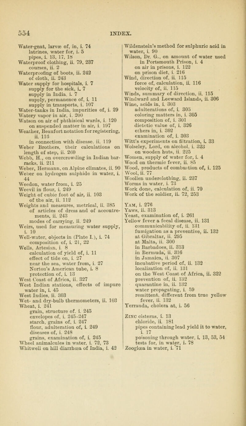 Water-gnat, larvje of. in, i. 74 latrines, water for. i. 5 pipes, i. 13. IT. IS Waterproof clothing, 11. 79, 237 courses, ii. 2 Waterproofing of boots, 11. 243 of cloth, ii. 243 Water supply for hospitals, 1. 7 supply for the sick, 1. 7 supply in India. 1. 7 supply, permanence of, i. 11 supply in transports, 1. 107 Water-tanks in India, impurities of, i. 29 Watery vapor in air. i. 2(J0 Watson on air of phthisical wards, i. 120 on suspended matter in air, 1. 197 Weather, Beaufort notation for registering, ii. 11!J in connection with disease, ii. 119 Weber Brothers, their calculations on length of step, ii. 200 Webb, H., on overcrowding in Indian bar- racks, ii. 211 Weber, Hermann, on Alpine climates, iL 90 Weber on hydrogen sulphide In water, 1. 44 Weedon, water from, i. 25 Weevil in flour, i. 249 Weight of cubic foot of air, il. 103 of the air, ii. 112 Weights and measures, metrical, ii. 385 of articles of dress and of accoutre- ments, ii. 243 modes of carrying, ii. 249 Weirs, used for measuring water supply, i. 10 WeU-water, objects in (Plate I.), L 74 composition of, L 21, 22 Wells. Artesian, i. 8 calculation of yield of, 1. 11 effect of tide on, i. 27 near the sea. water from, i. 27 Norton's American tube, L 8 protection of, i. 13 West Coast of Africa, ii. 327 West Indian stations, effects of impure water in, 1. 45 West Indies, ii. 303 Wet- and dry-bulb thermometers. U. 103 Wheat, 1. 241 grain, structure of. i. 245 envelopes of. i. 245-247 starch, grains of. i. 247 flour, adulteration of, L 249 diseases of, 1. 248 grains, examination of, 1. 245 Wheel animalcules in water, i. 72, 73 Wlldenstein's method for sulphuric acid in water, i. 90 Wilson, Dr. G.. on amount of water used in Portsmouth Prison, 1. 4 on air in prisons, i. 122 on prison diet. i. 216 Wind, direction of. ii. 115 force of, calculation, iL 116 velocity of, ii. 115 Winds, summary of direction, ii. 115 Windward and Leeward Islandi!, ii. 306 Wine, acids in, 1. 303 adulterations of, 1. 305 coloring matters in, i. 305 composition of. i. 301 dietetic value of, i. 326 ethers in, 1. 302 examination of, i. 303 Witt's experiments on filtration, i. 33 Wolseley, Lord, on alcohol, i. 323 on wooden huts, ii. 225 Women, supply of water for, 1. 4 Wood on thermic fever, ii. S5 Wood, products of combustion of, i. 125 Wool, ii. 77 Woollen underclothing, ii. 237 Worms in water, i. 73 Work done, calculation of, 11. 70 Work of the soldier, il. 72, 253 Yam, 1. 276 Yaws, ii. 313 Yeast, examination of, 1. 261 Yellow fever a fecal disease, 11. 131 communicability of, ii. 131 fumigation as a preventive, U. 132 at Gibraltar, ii. 295 at Malta, ii. 300 In Barbadoes, ii. 313 in Bermuda, ii. 316 in Jamaica, il. 307 Incubative period of, 11. 132 localization of, ii. 131 on the West Coast of Africa, 11. 322 prevention of, ii. 132 quarantine in, ii. 132 water propagating. 1. 59 remittent, different from true yellow fever, il 132 Yerrauda, cholera at, 1. 56 Zmc cisterns, 1. 13 chloride, il. 181 pipes containing lead yield It to water, L 17 poisoning through water, i. 13, 53, 54 tests for, in water, 1. 78