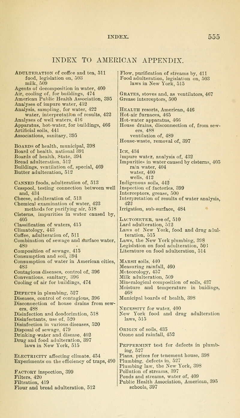 INDEX TO AMERICAN APPENDIX. Adulteration of coffee and tea, 511 food, legislation on, 508 milk, 509 Agents of decomposition in water, 400 Air, cooling of, for buildings, 474 American Public Health Association, 395 Analyses of impure water, 432 Analysis, sampling, for water, 422 water, interpretatic)n of results, 422 Analyses of well waters, 416 Apparatus, hot-water, for buildings, 466 Artificial soils, 441 Associations, sanitary, B95 Boards of health, municipal, 398 Board of health, national 391 Boards of health, State, 394 Bread adulteration, 512 Buildings, ventilation of, special, 469 Butter adulteration, 512 Canned foods, adulteration of, 513 Cesspool, testing connection between well and, 434 Cheese, adulteration of, 513 Chemical examination of water, 423 methods for purifying air, 518 Cisterns, impurities in water caused by, 405 Classification of waters, 415 Climatology, 443 Coffee, adulteration of, 511 Combination of sewage and surface water, 480 Composition of sewage, 415 Consumption and soil, 394 Consumption of water in American cities, 483 Contagious diseases, control of, 396 Conventions, sanitary, 396 Cooling of air for buildings, 474 Defects in plumbing. 527 Diseases, control of contagious, 396 Disconnection of house drains from sew- ers, 488 Disinfection and deodorization, 518 Disinfectants, use of, 520 Distufection in various diseases, 520 Disposal of sewage, 479 Drinking-water and disease, 403 Drug and food adulteration, 397 laws in New York, 515 Electricity affecting climate, 454 Experiments on the efficiency of traps, 490 Factory inspection, 399 Filters, 420 Filtration, 419 Flour and bread adulteration, 512 Flow, purification of streams by, 411 Food adulteration, legislation on, 503 laws in New York, 515 Grates, stoves and, as ventilators, 467 Grease interceptors, 500 Health resorts, American, 446 Hot-air furnaces, 465 Hot-water apparatus, 466 House drains, disconnection of, from sew- ers, 488 ventilation of, 489 House-waste, removal of, 397 Ice, 434 Impure water, analysis of, 433 Impurities in water caused by cisterns, 405 rain water, 404 water, 400 wells, 412 Indigenous soils, 442 Inspection of factories, 399 Interceptors, grease, 500 Interpretation of results of water analysis, 423 Irrigation, sub-surface, 484 *^ Lactometer, use of, 510 Lard adulteration, 513 Laws of New York, food and drug adul- teration, 515 Laws, the New York plumbing, 398 Legislation on food adulteration, 503 Literature on food adulteration, 514 Marsh soils, 440 Measuring rainfall, 460 Meteorology, 457 Milk adulteration, 509 Mineralogical composition of soils, 437 Moisture and temperature in buidings, 468 Municipal boards of health, 398 Necessity for water, 400 New York food and drug adulteration laws, 515 Origin of soils, 435 Ozone and rainfall, 453 Peppermint test for defects in plumb« ing, 527 Plans, prizes for tenement house, 398 Plumbing, defects in, 537 Plumbing law, the New York, 398 Pollution of streams, 397 Ponds and streams, water of, 409 Public Health Association, American, 395 schools, 397