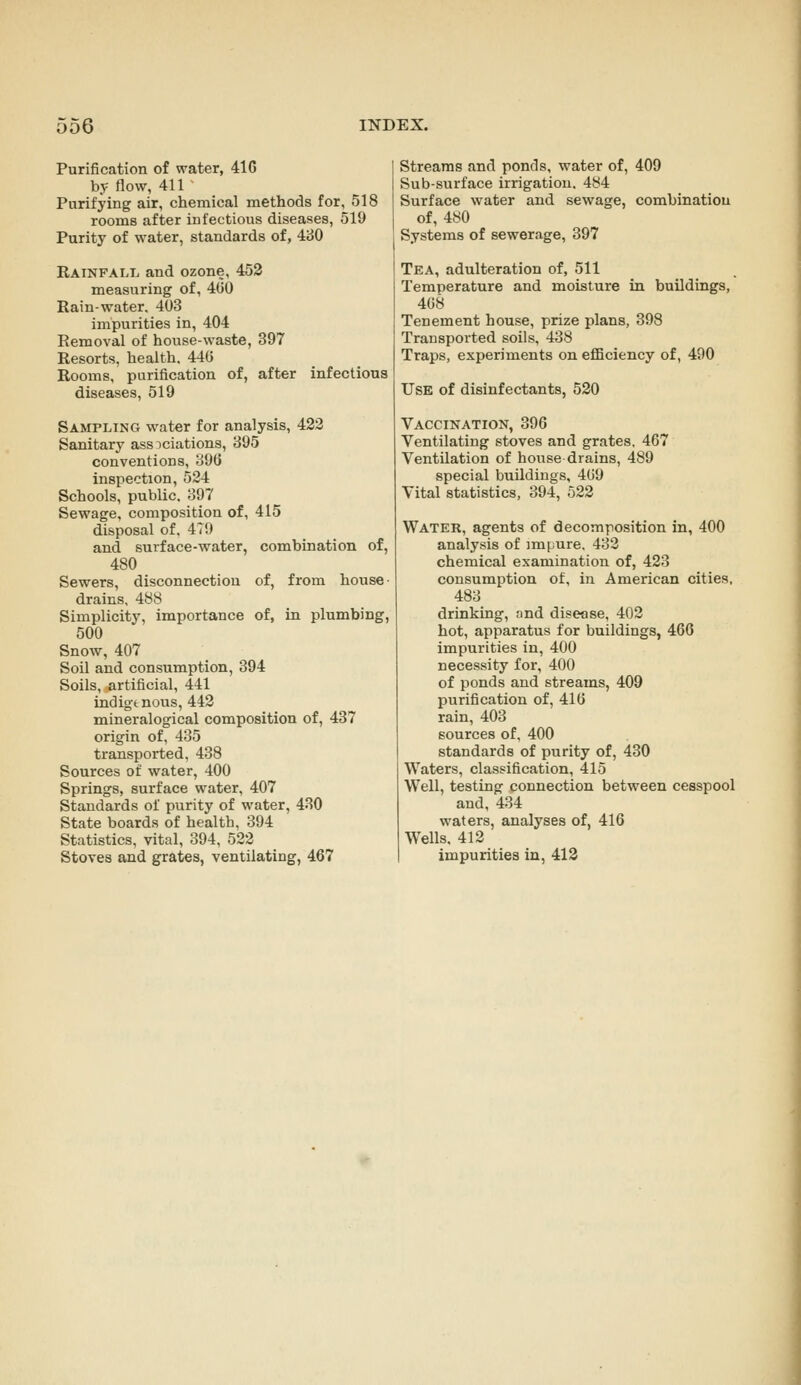 Purification of water, 41G by flow, 411 Purifying air, chemical methods for, 518 rooms after infectious diseases, 519 Purity of water, standards of, i'dO Rainfall and ozone, 452 measuring of, 4G0 Rain-water, 403 impurities in, 404 Removal of house-waste, 397 Resorts, health. 440 Rooms, purification of, after infections diseases, 519 Sampling water for analysis, 423 Sanitary associations, 395 conventions, 39G inspection, 534 Schools, public, 397 Sewage, composition of, 415 disposal of, 479 and surface-water, combination of, 480 Sewers, disconnection of, from house drains, 488 Simplicity, importance of, in plumbing, 500 Snow, 407 Soil and consumption, 394 Soils, artificial, 441 indigenous, 443 mineralogical composition of, 437 origin of, 435 transported, 438 Sources of water, 400 Springs, surface water, 407 Standards of purity of water, 430 State boards of health, 394 Statistics, vital, 394, 533 Stoves and grates, ventilating, 467 Streams and ponds, water of, 409 Sub-surface irrigation. 484 Surface water and sewage, combination of, 480 Systems of sewerage, 397 Tea, adulteration of, 511 Temperature and moisture in buildings, 408 Tenement house, prize plans, 398 Transported soils, 438 Traps, experiments on efiBciency of, 490 Use of disinfectants, 520 Vaccination, 396 Ventilating stoves and grates, 467 Ventilation of house drains, 489 special buildings, 409 Vital statistics, 394, 522 Water, agents of decomposition in, 400 analysis of impure, 433 chemical examination of, 423 consumption of, in American cities, 483 drinking, nnd disease, 403 hot, apparatus for buildings, 466 impurities in, 400 necessity for, 400 of ponds and streams, 409 purification of, 410 rain, 403 sources of, 400 standards of purity of, 430 Waters, classification, 415 Well, testing connection between cesspool and, 434 waters, analyses of, 416 Wells, 413 impurities in, 413
