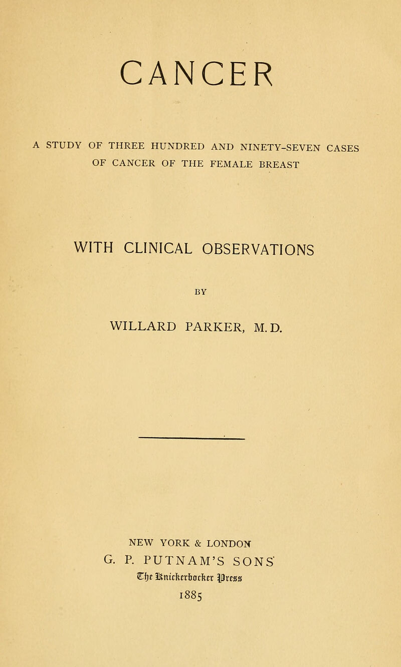 CANCER A STUDY OF THREE HUNDRED AND NINETY-SEVEN CASES OF CANCER OF THE FEMALE BREAST WITH CLINICAL OBSERVATIONS BY WILLARD PARKER, M.D. NEW YORK & LONDON G. P. PUTNAM'S SONS Cfjc Enicfecrliocfter i|rcss 1885