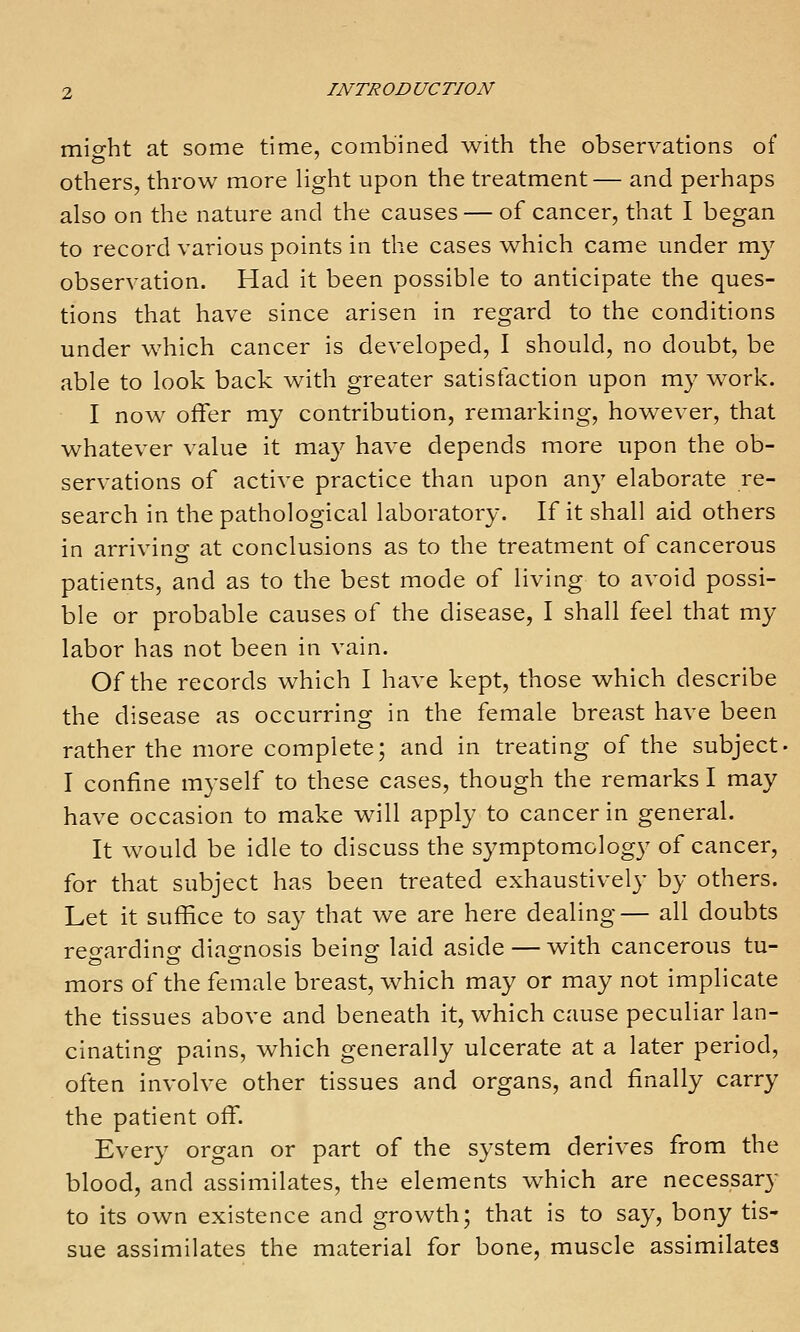 mioht at some time, combined with the observations of others, throw more Hght upon the treatment— and perhaps also on the nature and the causes — of cancer, that I began to record various points in the cases which came under my observation. Had it been possible to anticipate the ques- tions that have since arisen in regard to the conditions under which cancer is developed, I should, no doubt, be able to look back with greater satisfaction upon my work. I now offer my contribution, remarking, however, that whatever value it may have depends more upon the ob- servations of active practice than upon any elaborate re- search in the pathological laboratory. If it shall aid others in arriving at conclusions as to the treatment of cancerous patients, and as to the best mode of living to avoid possi- ble or probable causes of the disease, I shall feel that my labor has not been in vain. Of the records which I have kept, those which describe the disease as occurring in the female breast have been rather the more complete; and in treating of the subject. I confine myself to these cases, though the remarks I may have occasion to make will apply to cancer in general. It would be idle to discuss the symptomology of cancer, for that subject has been treated exhaustively by others. Let it suffice to say that we are here dealing— all doubts reo-ardino- diao-nosis being; laid aside — with cancerous tu- mors of the female breast, which may or may not implicate the tissues above and beneath it, which cause peculiar lan- cinating pains, which generally ulcerate at a later period, often involve other tissues and organs, and finally carry the patient off. Every organ or part of the system derives from the blood, and assimilates, the elements which are necessary to its own existence and growth; that is to say, bony tis- sue assimilates the material for bone, muscle assimilates