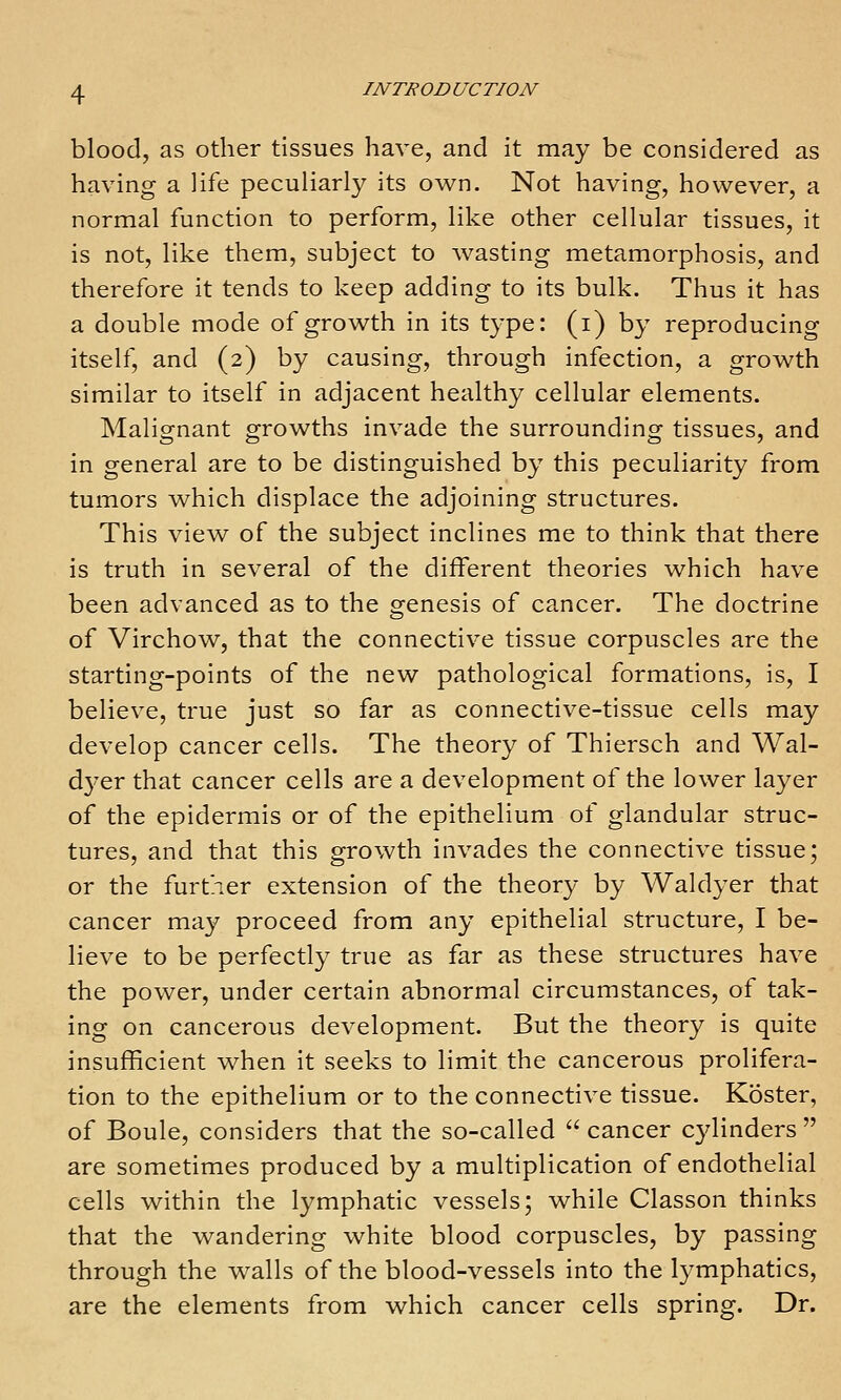 blood, as other tissues have, and it may be considered as having a life peculiarly its own. Not having, however, a normal function to perform, like other cellular tissues, it is not, like them, subject to wasting metamorphosis, and therefore it tends to keep adding to its bulk. Thus it has a double mode of growth in its type: (i) by reproducing itself, and (2) by causing, through infection, a growth similar to itself in adjacent healthy cellular elements. Malignant growths invade the surrounding tissues, and in general are to be distinguished by this peculiarity from tumors which displace the adjoining structures. This view of the subject inclines me to think that there is truth in several of the different theories which have been advanced as to the genesis of cancer. The doctrine of Virchow, that the connective tissue corpuscles are the starting-points of the new pathological formations, is, I believe, true just so far as connective-tissue cells may develop cancer cells. The theory of Thiersch and Wal- dyer that cancer cells are a development of the lower layer of the epidermis or of the epithelium of glandular struc- tures, and that this growth invades the connective tissue; or the further extension of the theory by Waldyer that cancer may proceed from any epithelial structure, I be- lieve to be perfectly true as far as these structures have the power, under certain abnormal circumstances, of tak- ing on cancerous development. But the theory is quite insufficient when it seeks to limit the cancerous prolifera- tion to the epithelium or to the connective tissue. Koster, of Boule, considers that the so-called  cancer cylinders  are sometimes produced by a multiplication of endothelial cells within the lymphatic vessels; while Classon thinks that the wandering white blood corpuscles, by passing through the walls of the blood-vessels into the lymphatics, are the elements from which cancer cells spring. Dr.