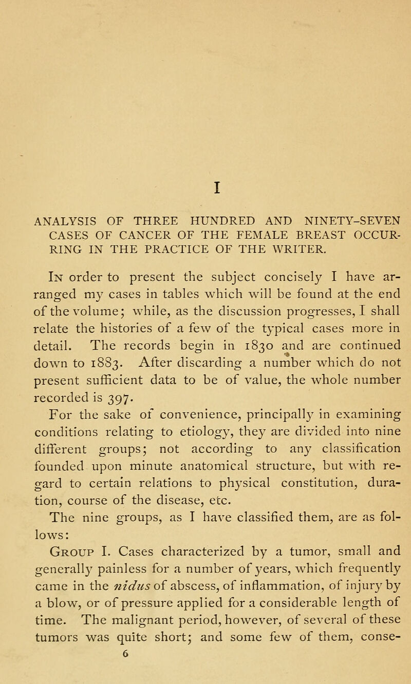 ANALYSIS OF THREE HUNDRED AND NINETY-SEVEN CASES OF CANCER OF THE FEMALE BREAST OCCUR- RING IN THE PRACTICE OF THE WRITER. In order to present the subject concisel}^ I have ar- ranged my cases in tables which will be found at the end of the volume; while, as the discussion progresses, I shall relate the histories of a few of the typical cases more in detail. The records begin in 1830 and are continued down to 1883. After discarding a number which do not present sufficient data to be of value, the whole number recorded is 397. For the sake of convenience, principall} in examining conditions relating to etiology, they are divided into nine different groups; not according to any classification founded upon minute anatomical structure, but with re- gard to certain relations to physical constitution, dura- tion, course of the disease, etc. The nine groups, as I have classified them, are as fol- lows: Group I. Cases characterized by a tumor, small and generall}' painless for a number of years, which frequently came in the ;2/</?/5of abscess, of inflammation, of injury by a blow, or of pressure applied for a considerable length of time. The malignant period, however, of several of these tumors was quite short; and some few of them, conse-