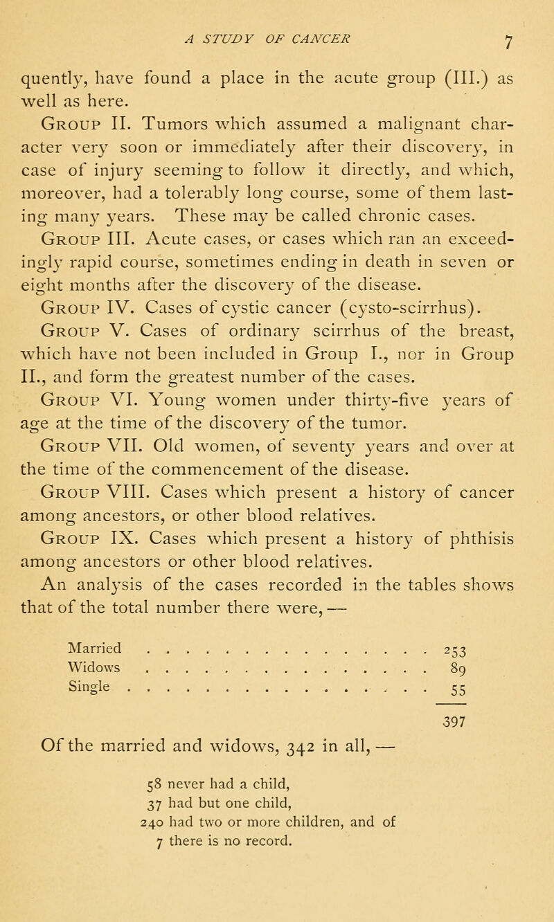 quently, have found a place in the acute group (III.) as well as here. Group II. Tumors which assumed a malignant char- acter very soon or immediately after their discovery, in case of injury seeming to follow^ it directly, and which, moreover, had a tolerably long course, some of them last- ing many years. These may be called chronic cases. Group III. Acute cases, or cases which ran an exceed- ingly rapid course, sometimes ending in death in seven or eight months after the discovery of the disease. Group IV. Cases of cystic cancer (c3'sto-scirrhus). Group V. Cases of ordinary scirrhus of the breast, w^hich have not been included in Group L, nor in Group II., and form the greatest number of the cases. Group VI. Young women under thirty-five years of age at the time of the discovery of the tumor. Group VII. Old women, of seventy years and over at the time of the commencement of the disease. Group VIII. Cases which present a history of cancer among ancestors, or other blood relatives. Group IX. Cases which present a history of phthisis among ancestors or other blood relatives. An analysis of the cases recorded in the tables shows that of the total number there were, — Married 253 Widows 89 Single 55 397 Of the married and widows, 342 in all, — 58 never had a child, 37 had but one child, 240 had two or more children, and of 7 there is no record.