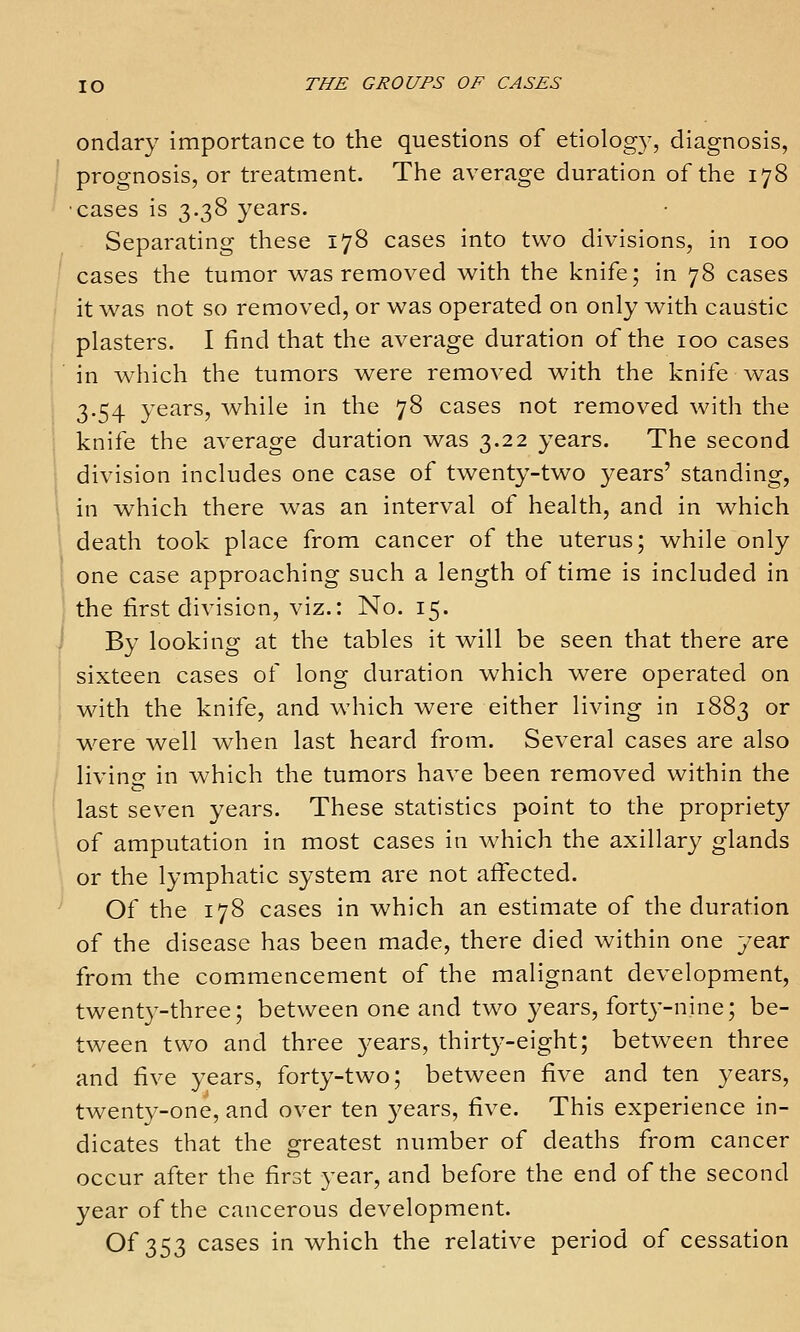 ondary importance to the questions of etiology, diagnosis, prognosis, or treatment. The average duration of the 178 cases is 3.38 years. Separating these 178 cases into two divisions, in 100 cases the tumor v^as removed with the knife; in 78 cases it was not so removed, or was operated on only with caustic plasters. I find that the average duration of the 100 cases in which the tumors w^ere removed with the knife was 3.54 years, while in the 78 cases not removed with the knife the average duration was 3.22 years. The second division includes one case of twenty-two years' standing, in which there was an interval of health, and in which death took place from cancer of the uterus; while only one case approaching such a length of time is included in the first division, viz.: No. 15. By looking at the tables it will be seen that there are sixteen cases of long duration which were operated on with the knife, and which were either living in 1883 or were well when last heard from. Several cases are also livino- in which the tumors have been removed within the last seven years. These statistics point to the propriety of amputation in most cases in Avhich the axillary glands or the lymphatic system are not affected. Of the 178 cases in which an estimate of the duration of the disease has been made, there died within one year from the com.mencement of the malignant development, twenty-three; between one and two years, forty-nine; be- tween two and three years, thirty-eight; between three and five years, forty-two; between five and ten years, twenty-one, and over ten years, five. This experience in- dicates that the greatest number of deaths from cancer occur after the first year, and before the end of the second year of the cancerous development. Of 353 cases in which the relative period of cessation