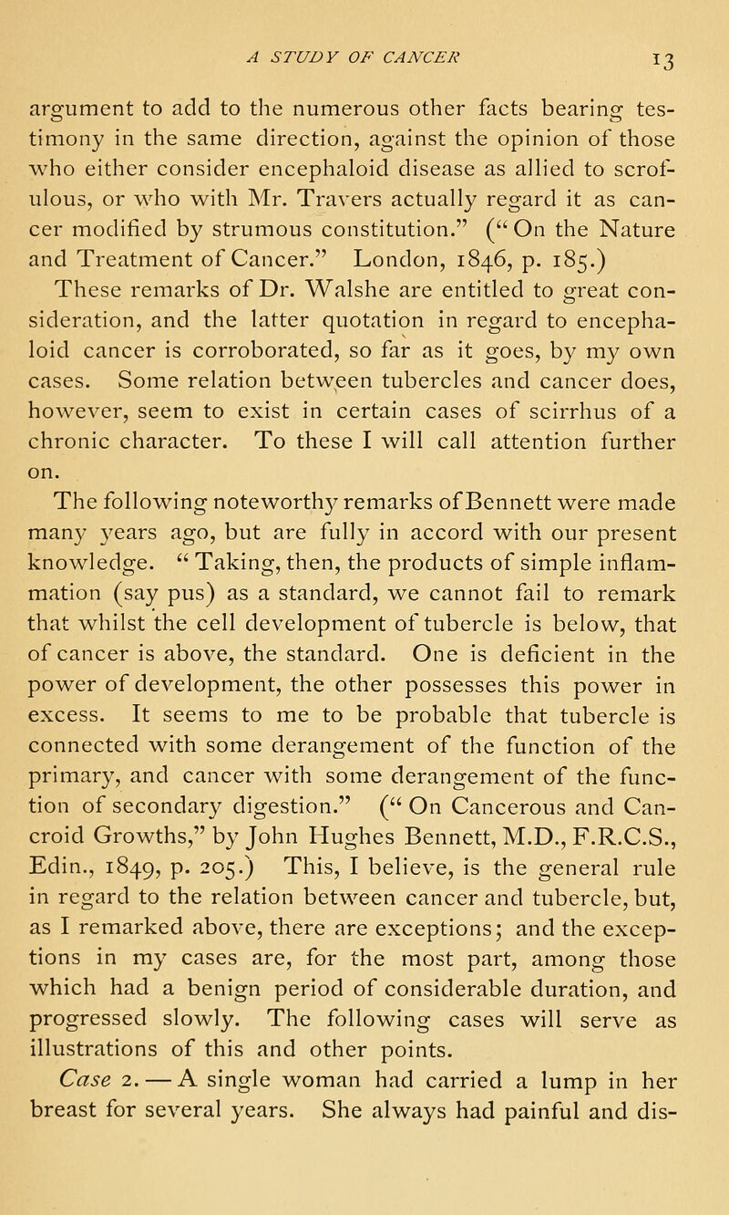 argument to add to the numerous other facts bearing tes- timony in the same direction, against the opinion of those who either consider encephaloid disease as allied to scrof- ulous, or who with Mr. Travers actually regard it as can- cer modified by strumous constitution. ( On the Nature and Treatment of Cancer. London, 1846, p. 185.) These remarks of Dr. Walshe are entitled to sreat con- sideration, and the latter quotation in regard to encepha- loid cancer is corroborated, so far as it goes, by my own cases. Some relation between tubercles and cancer does, however, seem to exist in certain cases of scirrhus of a chronic character. To these I will call attention further on. The following noteworthy remarks of Bennett were made man}' years ago, but are fully in accord with our present knowledge.  Taking, then, the products of simple inflam- mation (say pus) as a standard, we cannot fail to remark that whilst the cell development of tubercle is below, that of cancer is above, the standard. One is deficient in the power of development, the other possesses this power in excess. It seems to me to be probable that tubercle is connected with some derangement of the function of the primary, and cancer with some derangement of the func- tion of secondary digestion. ( On Cancerous and Can- croid Growths, by John Hughes Bennett, M.D., F.R.C.S., Edin., 1849, p. 205.) This, I believe, is the general rule in regard to the relation between cancer and tubercle, but, as I remarked above, there are exceptions; and the excep- tions in my cases are, for the most part, among those which had a benign period of considerable duration, and progressed slowly. The following cases will serve as illustrations of this and other points. Case 2. — A single woman had carried a lump in her breast for several years. She always had painful and dis-