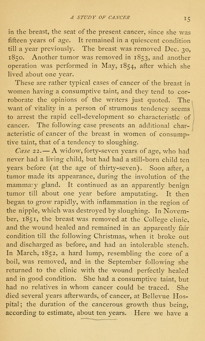 in the breast, the seat of the present cancer, since she was fifteen years of age. It remained in a quiescent condition till a 3'ear previously. The breast was removed Dec. 30, 1850. Another tumor was removed in 1853, and another operation was performed in May, 1854, after which she lived about one year. These are rather typical cases of cancer of the breast in women having a consumptive taint, and they tend to cor- roborate the opinions of the writers just quoted. The > want of vitality in a person of strumous tendency seems \ to arrest the rapid cell-development so characteristic of j cancer. The following case presents an additional char- 1 acteristic of cancer of the breast in women of consump- tive taint, that of a tendency to sloughing. Case 22.— A widow, forty-seven years of age, who had never had a living child, but had had a still-born child ten years before (at the age of thirty-seven). Soon after, a tumor made its appearance, during the involution of the mammary gland. It continued as an apparently benign tumor till about one year before amputating. It then began to grov/ rapidly, with inflammation in the region of the nipple, which was destroyed by sloughing. In Novem- ber, 1851, the breast was removed at the College clinic, and the wound healed and remained in an apparently fair condition till the following Christmas, when it broke out and discharged as before, and had an intolerable stench. In March, 1852, a hard lump, resembling the core of a boil, was removed, and in the September following she returned to the clinic with the wound perfectly healed and in good condition. She had a consumptive taint, but had no relatives in whom cancer could be traced. She died several years afterwards, of cancer, at Bellevue Hos- pital ; the duration of the cancerous growth thus being, according to estimate, about ten years. Here we have a