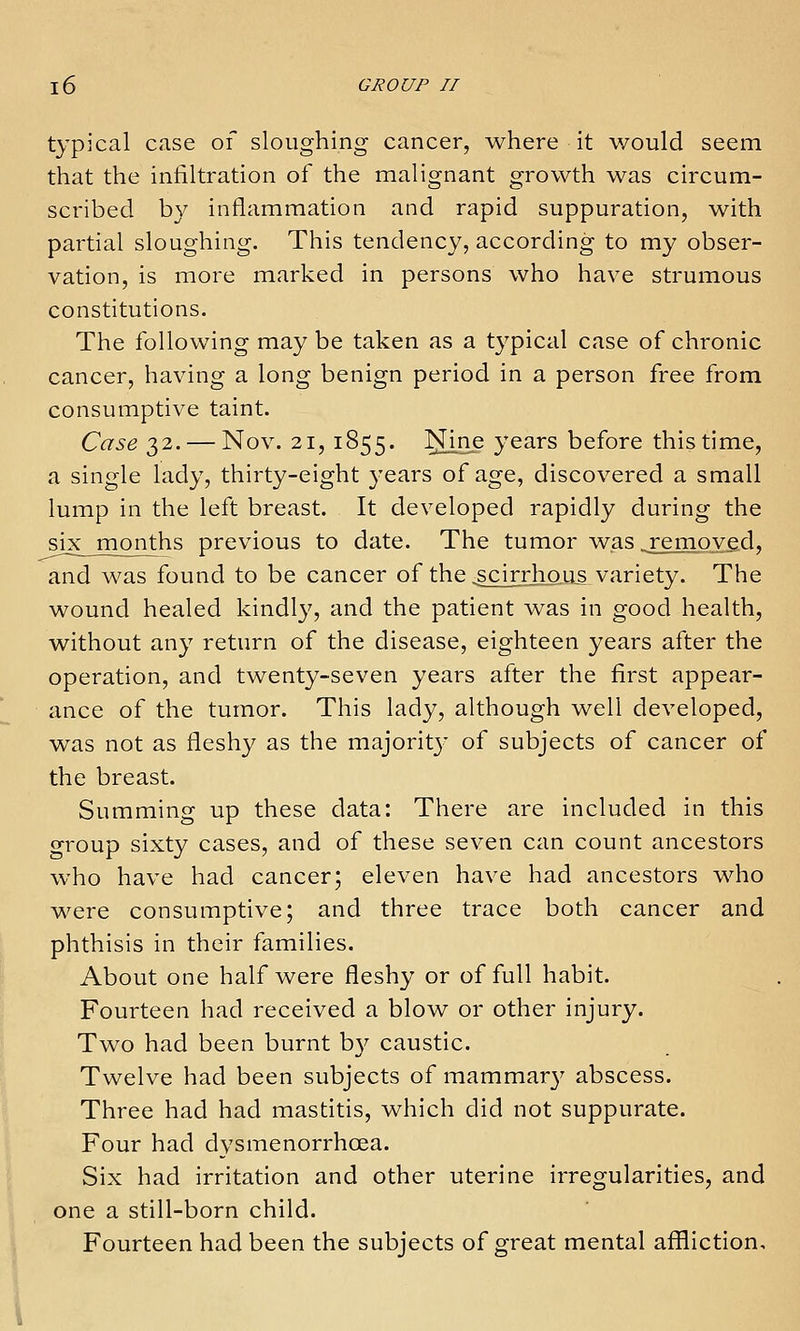 typical case of sloughing cancer, where it would seem that the infiltration of the malignant growth was circum- scribed by inflammation and rapid suppuration, with partial sloughing. This tendency, according to my obser- vation, is more marked in persons who have strumous constitutions. The following may be taken as a typical case of chronic cancer, having a long benign period in a person free from consumptive taint. Case 32. — Nov. 21, 1855. I^ine years before this time, a single lady, thirty-eight years of age, discovered a small lump in the left breast. It developed rapidly during the six months previous to date. The tumor was .removed, and was found to be cancer of the .scirrhoiis variety. The wound healed kindly, and the patient was in good health, without any return of the disease, eighteen years after the operation, and twenty-seven years after the first appear- ance of the tumor. This lady, although well developed, was not as fleshy as the majority of subjects of cancer of the breast. Summing up these data: There are included in this group sixty cases, and of these seven can count ancestors who have had cancer; eleven have had ancestors who were consumptive; and three trace both cancer and phthisis in their families. About one half were fleshy or of full habit. Fourteen had received a blow or other injury. Two had been burnt by caustic. Twelve had been subjects of mammar}' abscess. Three had had mastitis, which did not suppurate. Four had dysmenorrhoea. Six had irritation and other uterine irregularities, and one a still-born child. Fourteen had been the subjects of great mental affliction.