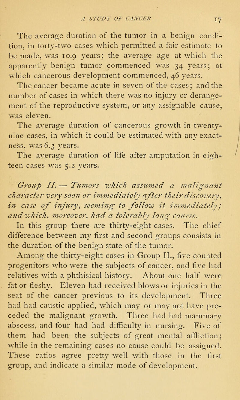 The average duration of the tumor in a benign condi- tion, in forty-two cases which permitted a fair estimate to be made, was 10.9 years; the average age at which the apparently benign tumor commenced was 34 years; at which cancerous development commenced, 46 years. The cancer became acute in seven of the cases; and the number of cases in which there was no injury or derange- ment of the reproductive system, or any assignable cause, was eleven. The average duration of cancerous growth in twenty- nine cases, in which it could be estimated with any exact- ness, was 6.3 years. The average duration of life after amputation in eigh- teen cases was 5.2 years. Group II. — Tumors -which assumed a malignant character very soon or immediately after their discovery., in case of ifijury., seeming to follow it immediately', and ivhich., moreover^ had a tolerably long course. In this group there are thirty-eight cases. The chief difference between ni}^ first and second groups consists in the duration of the benign state of the tumor. Among the thirt3^-eight cases in Group II., five counted progenitors who were the subjects of cancer, and five had relatives with a phthisical history. About one half were fat or fleshy. Eleven had received blows or injuries in the seat of the cancer previous to its development. Three had had caustic applied, which may or may not have pre- ceded the malignant growth. Three had had mammary abscess, and four had had difficulty in nursing. Five of them had been the subjects of great mental affliction; while in the remaining cases no cause could be assigned. These ratios agree pretty well with those in the first group, and indicate a similar mode of development.