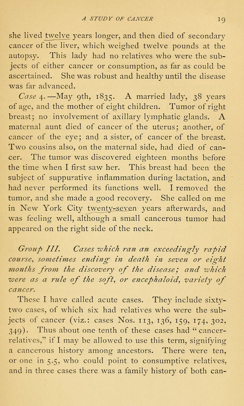 she lived twelve years longer, and then died of secondary cancer of the liver, which weighed twelve pounds at the autopsy. This lad}^ had no relatives who were the sub- jects of either cancer or consumption, as far as could be ascertained. She was robust and healthy until the disease was far advanced. Case ^.—May 9th, 1835. A married lady, 38 years of age, and the mother of eight children. Tumor of righ^t breast; no involvement of axillary lymphatic glands. A maternal aunt died of cancer of the uterus; another, of cancer of the eye; and a sister, of cancer of the breast. Two cousins also, on the maternal side, had died of can- cer. The tumor was discovered eighteen months before the time when I first saw her. This breast had been the subject of suppurative inflammation during lactation, and had never performed its functions w^ell. I removed the tumor, and she made a good recovery. She called on me in New York City twentyjz&gyen years afterwards, and was feeling well, although a small cancerous tumor had appeared on the right side of the neck. Groii'p III. Cases tuhich ran an exceedingly rapid course^ sotnetimes ending in death in seven or eight ?nonths from the discoveiy of the disease', and tvhich ivere as a rule of the soft, or encephaloid, variety of cancer. These I have called acute cases. They include sixty- two cases, of which six had relatives who were the sub- jects of cancer (viz.: cases Nos. 113, 136, 159, 174, 302, 349). Thus about one tenth of these cases had  cancer- relatives,' if I may be allowed to use this term, signifying a cancerous history among ancestors. There were ten, or one in 5.5, who could point to consumptive relatives, and in three cases there was a family history of both can-