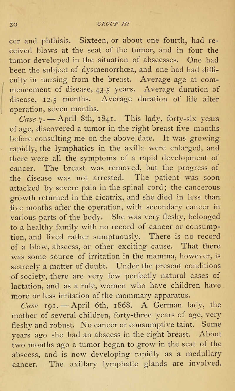 cer and phthisis. Sixteen, or about one fourth, had re- ceived blows at the seat of the tumor, and in four the tumor developed in the situation of abscesses. One had been the subject of dysmenorrhcea, and one had had diffi- culty in nursing from the breast. Average age at com- mencement of disease, 43.5 years. Average duration of disease, 12.5 months. Average duration of life after operation, seven months. Case 7.—April 8th, 1841. This lad}^, forty-six years of age, discovered a tumor in the right breast five months before consulting me on the above date. It was growing rapidly, the lymphatics in the axilla were enlarged, and there were all the symptoms of a rapid development of cancer. The breast was removed, but the progress of the disease was not arrested. The patient was soon attacked by severe pain in the spinal cord; the cancerous growth returned in the cicatrix, and she died in less than five months after the operation, with secondary cancer in various parts of the body. She was very fleshy, belonged to a health}' family with no record of cancer or consump- tion, and lived rather sumptuously. There is no record of a blow, abscess, or other exciting cause. That there was some source of irritation in the mamma, however, is scarcely a matter of doubt. Under the present conditions of societ}', there are very few perfectly natural cases of lactation, and as a rule, women who have children have more or less irritation of the mammary apparatus. Case 191. — April 6th, 1868. A German lad}', the mother of several children, forty-three years of age, very fleshy and robust. No cancer or consumptive taint. Some years ago she had an abscess in the right breast. About two months ago a tumor began to grow in the seat of the abscess, and is now developing rapidly as a medullary cancer. The axillary lymphatic glands are involved.
