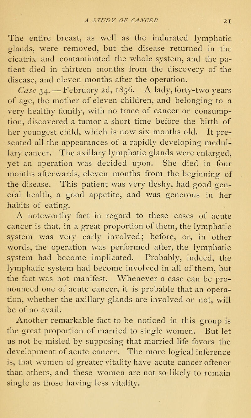 The entire breast, as well as the indurated Ij^mphatic glands, were removed, but the disease returned in the cicatrix and contaminated the whole system, and the pa- tient died in thirteen months from the discovery of the disease, and eleven months after the operation. Case 34. — February 2d, 1856. A lady, forty-two years of age, the motlier of eleven children, and belonging to a very healthy family, with no trace of cancer or consump- tion, discovered a tumor a short time before the birth of her 3'oungest child, which is now six months old. It pre- sented all the appearances of a rapidly developing medul- lary cancer. The axillary lymphatic glands were enlarged, yet an operation was decided upon. She died in four months afterwards, eleven months from the beginning of the disease. This patient was very fleshy, had good gen- eral health, a good appetite, and was generous in her habits of eating. A noteworthy fact in regard to these cases of acute cancer is that, in a great proportion of them, the Ij^mphatic system was very early involved; before, or, in other words, the operation was performed after, the lymphatic system had become implicated. Probabl}-', indeed, the lymphatic system had become involved in all of them, but the fact was not manifest. Whenever a case can be pro- nounced one of acute cancer, it is probable that an opera- tion, whether the axillary glands are involved or not, will be of no avail. Another remarkable fact to be noticed in this group is the great proportion of married to single women. But let us not be misled by supposing that married life favors the development of acute cancer. The more logical inference is, that women of greater vitalit}^ have acute cancer oftener than others, and these women are not so likely to remain single as those having less vitality.