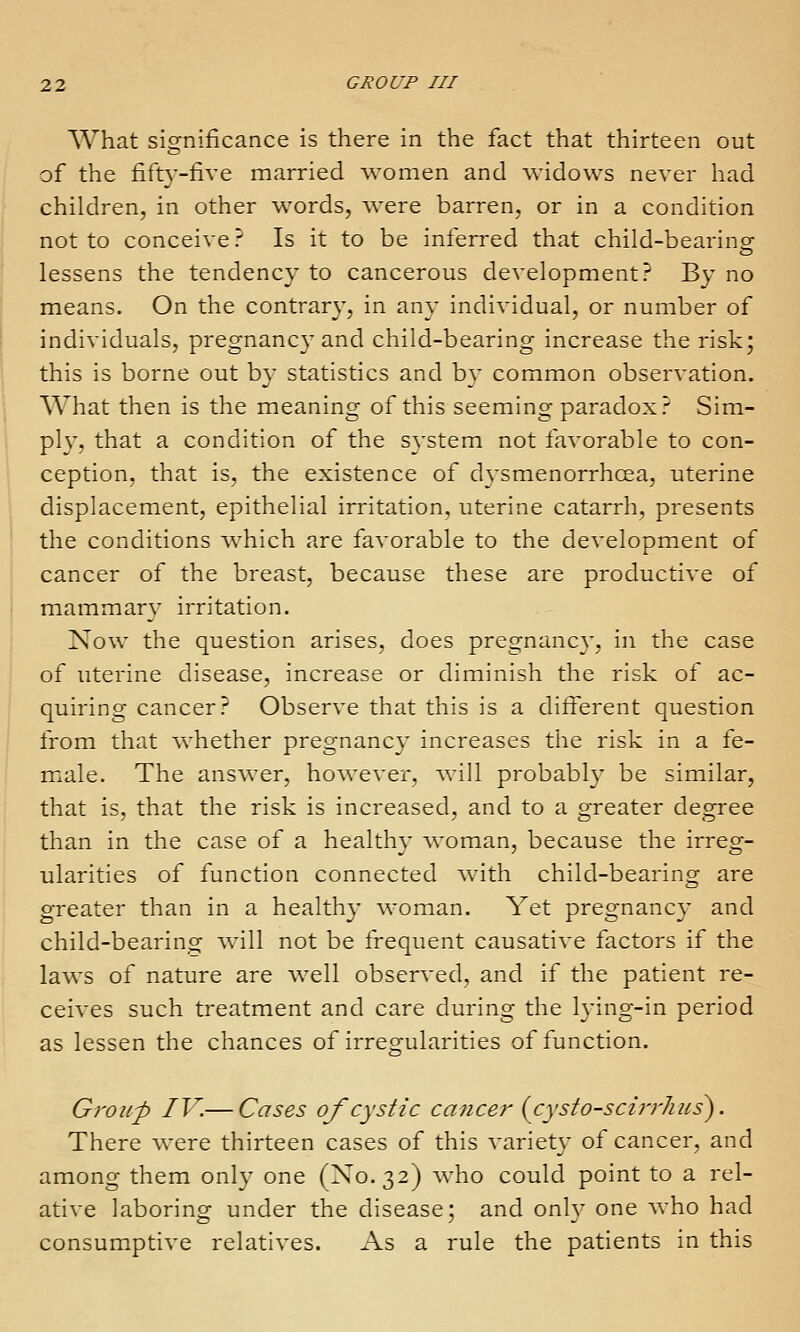 What significance is there in the fact that thirteen out of the fifty-five married -women and Avidows never had children, in other words, Avere barren, or in a condition not to conceive? Is it to be inferred that child-bearing lessens the tendency to cancerous development? By no means. On the contrary, in any individual, or number of individuals, pregnancy and child-bearing increase the risk; this is borne out by statistics and by common observation. , What then is the meaning of this seeming paradox? Sim- plv, that a condition of the system not favorable to con- ception, that is, the existence of dysmenorrhcea, uterine displacement, epithelial irritation, uterine catarrh, presents the conditions which are favorable to the development of j cancer of the breast, because these are productive of mammarv irritation. Now the question arises, does pregnancy, in the case of uterine disease, increase or diminish the risk of ac- quiring cancer? Observe that this is a difierent question from that whether pregnancv increases the risk in a fe- m^ale. The answer, however, will probably be similar, that is, that the risk is increased, and to a greater degree than in the case of a healthy woman, because the irreg- ularities of function connected with child-bearing are greater than in a healthy woman. Yet pregnancy and child-bearing Avill not be frequent causative factors if the laws of nature are well observed, and if the patient re- ceives such treatment and care during the lying-in period as lessen the chances of irregularities of function. Group IV.— Cases of cystic cancer {cysto-scirrlius). There were thirteen cases of this variety of cancer, and among them only one ('X0.32) who could point to a rel- ative laboring under the disease; and only one who had consum^ptive relatives. As a rule the patients in this