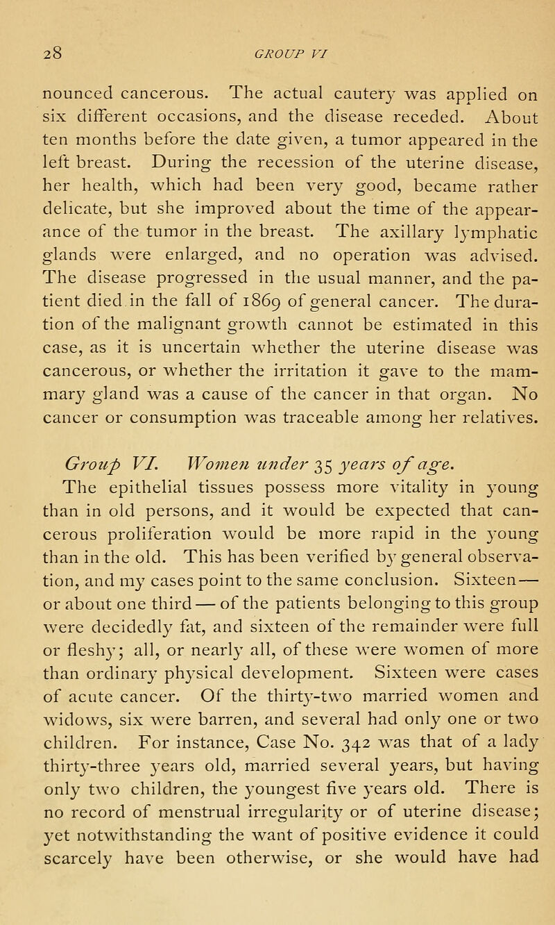 nounced cancerous. The actual cautery was applied on six different occasions, and the disease receded. About ten months before the date given, a tumor appeared in the left breast. During the recession of the uterine disease, her health, which had been very good, became rather delicate, but she improved about the time of the appear- ance of the tumor in the breast. The axillary lymphatic glands were enlarged, and no operation was advised. The disease progressed in the usual manner, and the pa- tient died.in the fall of 1869 of general cancer. The dura- tion of the malignant growth cannot be estimated in this case, as it is uncertain whether the uterine disease was cancerous, or whether the irritation it gave to the mam- mary gland was a cause of the cancer in that organ. No cancer or consumption was traceable among her relatives. Group VI. Women U7tder 35 yeais of age. The epithelial tissues possess more vitality in young than in old persons, and it would be expected that can- cerous proliferation would be more rapid in the young than in the old. This has been verified by general observa- tion, and my cases point to the same conclusion. Sixteen — or about one third — of the patients belonging to this group were decidedly fat, and sixteen of the remainder were full or fleshy; all, or nearly all, of these were women of more than ordinary physical development. Sixteen were cases of acute cancer. Of the thirty-two married women and widows, six were barren, and several had only one or two children. For instance, Case No. 342 w^as that of a lady thirty-three years old, married several years, but having only two children, the youngest five years old. There is no record of menstrual irregularity or of uterine disease; yet notwithstanding the want of positive evidence it could scarcely have been otherwise, or she would have had