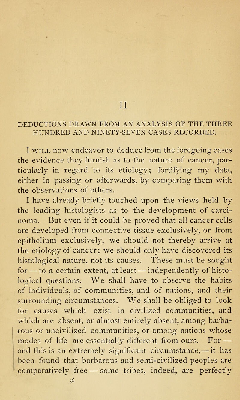 II DEDUCTIONS DRAWN FROM AN ANALYSIS OF THE THREE HUNDRED AND NINETY-SEVEN CASES RECORDED. I WILL now endeavor to deduce from the foregoing cases the evidence they furnish as to the nature of cancer, par- ticularly in regard to its etiology; fortifying my data, either in passing or afterwards, b}* comparing them with the observations of others. I have already briefl}^ touched upon the views held by the leading histologists as to the development of carci- noma. But even if it could be proved that all cancer cells are developed from connective tissue exclusively, or from epithelium exclusive^, we should not thereby arrive at the etiology of cancer; we should only have discovered its histological nature, not its causes. These must be sought for — to a certain extent, at least—independently of histo- logical questions: We shall have to observe the habits of individuals, of communities, and of nations, and their surrounding circumstances. We shall be obliged to look for causes which exist in civilized communities, and which are absent, or almost entirely absent, among barba- rous or uncivilized communities, or among nations whose modes of life are essentially different from ours. For — and this is an extremely significant circumstance,— it has been found that barbarous and semi-civilized peoples are comparatively free — some tribes, indeed, are perfectly