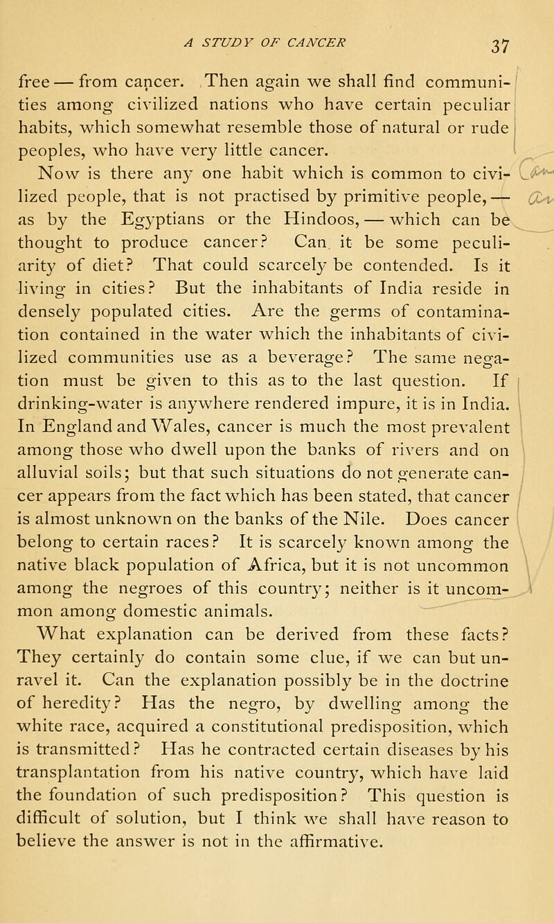 Z1 free — from cancer. Then again we shall find communi-' ties among civilized nations who have certain peculiar habits, which somewhat resemble those of natural or rude peoples, who have very little cancer. i ^ Now is there any one habit which is common to civi- L^^ lized people, that is not practised by primitive people,— c^C^ as by the Egyptians or the Hindoos, — which can be thought to produce cancer? Can it be some peculi- arity of diet? That could scarcel}* be contended. Is it living in cities? But the inhabitants of India reside in densely populated cities. Are the germs of contamina- tion contained in the water which the inhabitants of civi- lized communities use as a beverao^e? The same nesfa- tion must be given to this as to the last question. If i drinking-water is anywhere rendered impure, it is in India. 1 In England and Wales, cancer is much the most prevalent among those who dwell upon the banks of rivers and on ; alluvial soils; but that such situations do not generate can- cer appears from the fact which has been stated, that cancer is almost unknown on the banks of the Nile. Does cancer belong to certain races? It is scarcely known among the native black population of Africa, but it is not uncommon among the negroes of this country; neither is it uncom-_. ^ mon among domestic animals. What explanation can be derived from these facts? They certainly do contain some clue, if we can but un- ravel it. Can the explanation possibly be in the doctrine of heredity? Has the negro, by dwelling among the white race, acquired a constitutional predisposition, which is transmitted? Has he contracted certain diseases by his transplantation from his native country, which have laid the foundation of such predisposition? This question is difficult of solution, but I think we shall have reason to believe the answer is not in the affirmative.