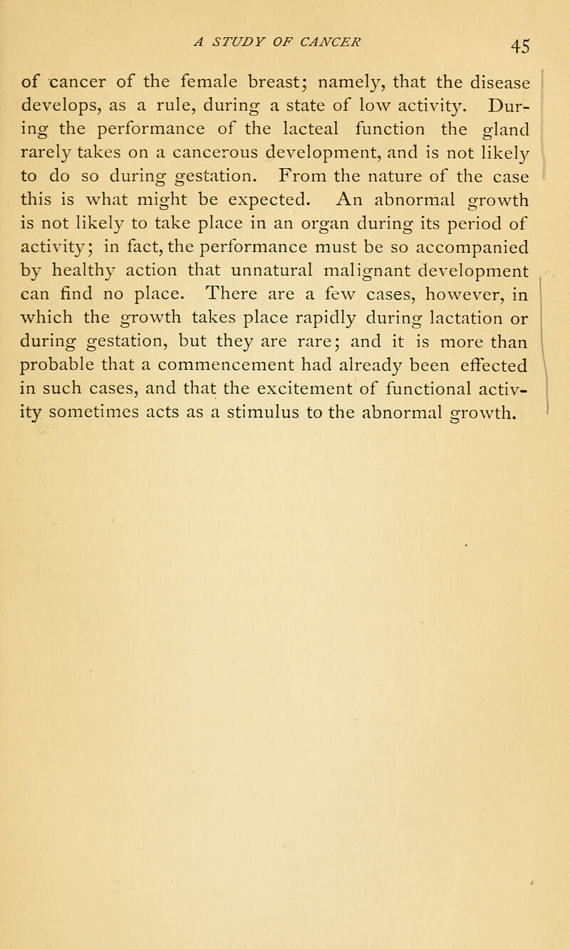 of cancer of the female breast; namely, that the disease develops, as a rule, during a state of low activity. Dur- ing the performance of the lacteal function the gland rarely takes on a cancerous development, and is not likely to do so during gestation. From the nature of the case this is what might be expected. An abnormal growth is not likely to take place in an organ during its period of activity; in fact, the performance must be so accompanied by healthy action that unnatural malignant development can find no place. There are a few cases, however, in which the growth takes place rapidly during lactation or during gestation, but they are rare; and it is more than probable that a commencement had already been effected in such cases, and that the excitement of functional activ- ity sometim.es acts as a stimulus to the abnormal growth.