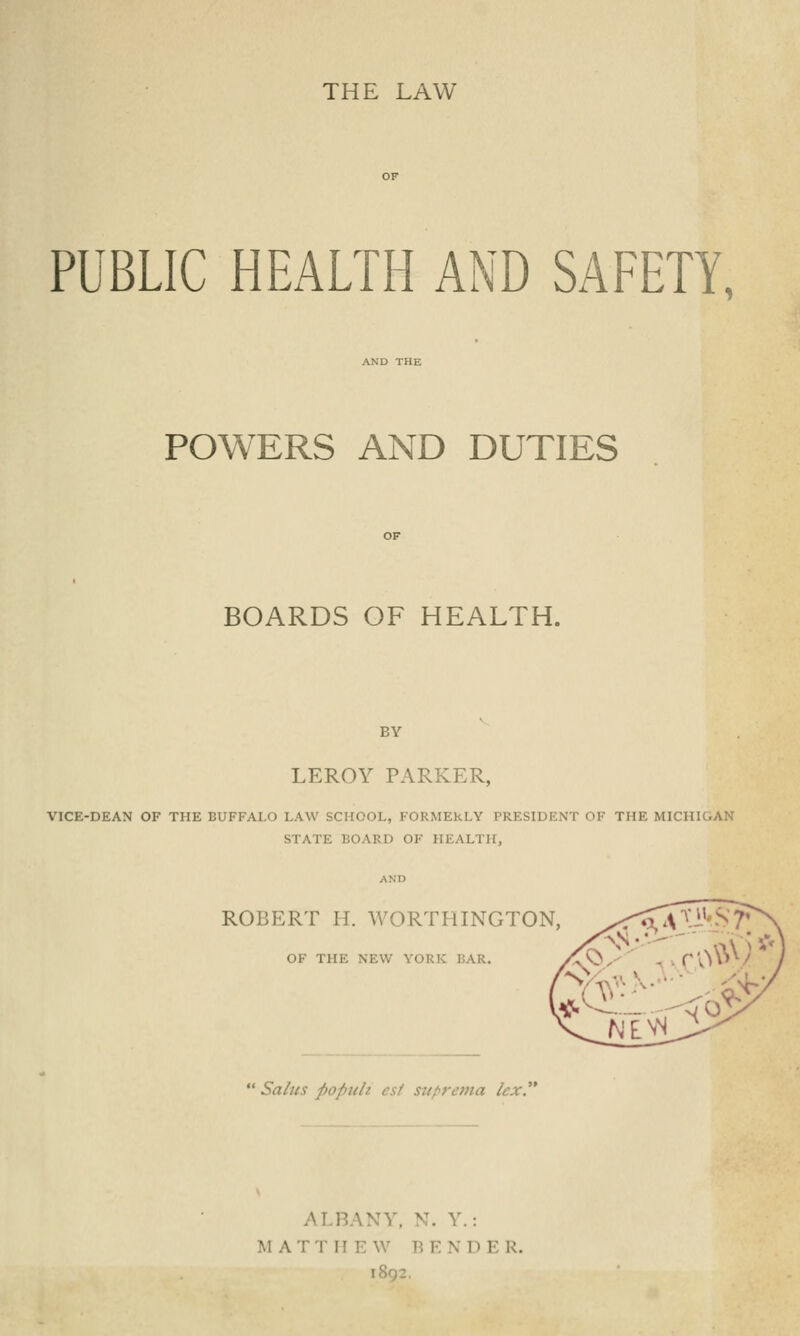 THE LAW PUBLIC HEALTH AND SAFETY, AND THE POWERS AND DUTIES BOARDS OF HEALTH. BY LEROY PARKER, VICE-DEAN OF THE BUFFALO LAW SCHOOL, FORMEkLY PRESIDENT OF THE MICHIGAN S! \ II. BO MM) OF HEALTH, ROBERT II. WORTHINGTON, OF THE NEW YORK BAR. Salus popuh est suprema lex. AI BANY, N. Y.: MAT! H E W BENDE R.