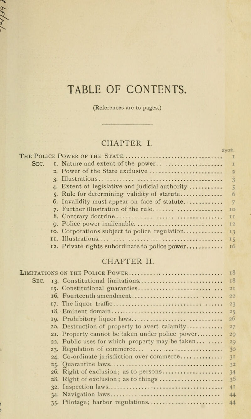 TABLE OF CONTENTS. (References are to pages.) CHAPTER I. PAGE. The Police Power of the State i Sec. i. Nature and extent of the power.. t 2. Power of the State exclusive 2 3. Illustrations 3 4. Extent of legislative and judicial authority 5 5. Rule for determining validity of statute 6. Invalidity must appear on face of statute. 7 7. Further illustration of the rule 10 8. Contrary doctrine 11 9. Police power inalienable 12 10. Corporations subject to police regulation 13 11. Illustrations 15 12. Private rights subordinate to police power 16 CHAPTER II. Limitations on the Police Power 18 Sec. 13. Constitutional limitations 18 15. Constitutional guaranties 21 16. Fourteenth amendment 22 17. The liquor traffic 23 18. Eminent domain 25 19. Prohibitory liquor laws 26 20. Destruction of property to avert calamity 27 21. Property cannot be taken under police power 29 22. Public uses for which property may be taken 29 23. Regulation of commerce 30 24. Co-ordinate jurisdiction over commerce 31 25. Quarantine laws 32 26. Right of exclusion ; as to persons 34 28. Right of exclusion ; as to things 36 32. Inspection laws 41 34. Navigation laws 44 35. Pilotage; harbor regulations 44