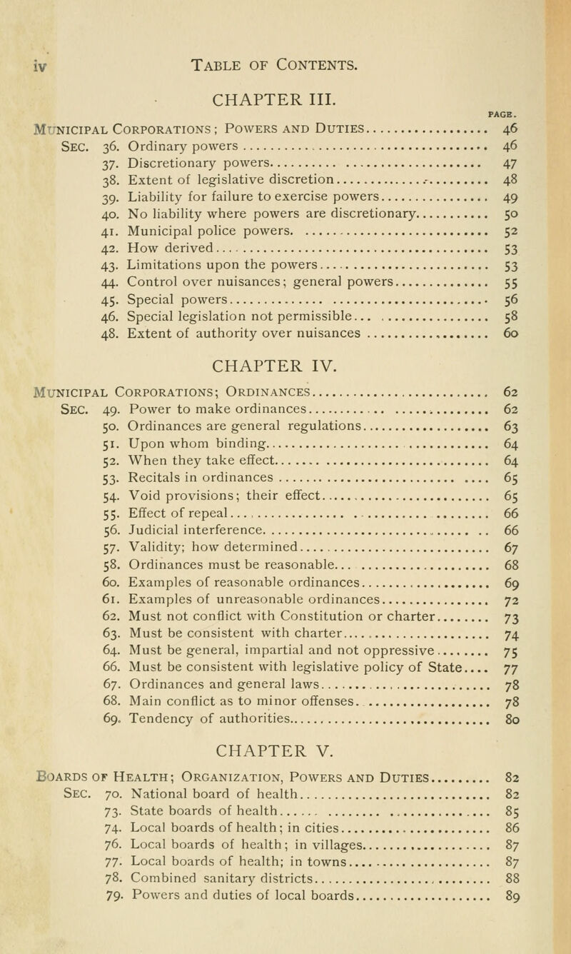 CHAPTER III. PAGE. Municipal Corporations ; Powers and Duties 46 Sec. 36. Ordinary powers 46 37. Discretionary powers 47 38. Extent of legislative discretion .- 48 39. Liability for failure to exercise powers 49 40. No liability where powers are discretionary 50 41. Municipal police powers 52 42. How derived 53 43. Limitations upon the powers 53 44. Control over nuisances; general powers 55 45. Special powers 56 46. Special legislation not permissible 58 48. Extent of authority over nuisances 60 CHAPTER IV. Municipal Corporations ; Ordinances 62 Sec. 49. Power to make ordinances 62 50. Ordinances are general regulations 63 51. Upon whom binding 64 52. When they take effect 64 53. Recitals in ordinances 65 54. Void provisions; their effect 65 55. Effect of repeal 66 56. Judicial interference 66 57. Validity; how determined 67 58. Ordinances must be reasonable 68 60. Examples of reasonable ordinances , 69 61. Examples of unreasonable ordinances 72 62. Must not conflict with Constitution or charter 73 63. Must be consistent with charter 74 64. Must be general, impartial and not oppressive 75 66. Must be consistent with legislative policy of State.... 77 67. Ordinances and general laws 78 68. Main conflict as to minor offenses. 78 69. Tendency of authorities 80 CHAPTER V. Boards of Health ; Organization, Powers and Duties 82 Sec. 70. National board of health 82 73. State boards of health 85 74. Local boards of health; in cities 86 76. Local boards of health; in villages 87 77. Local boards of health; in towns 87 78. Combined sanitary districts 88 79. Powers and duties of local boards 89