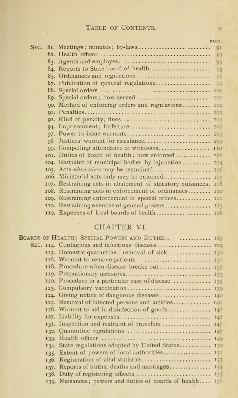 PA Sec. 8i. Meetings; minutes ; by-laws 91 82. Health officer 93 83. Agents and employes 95 84. Reports to State board of health 95 85. Ordinances and regulations 96 87. Publication of general regulations 88. Special orders 100 89. Special orders; how served 101 90. Method of enforcing orders and regulations 102 91. Penalties 103 92. Kind of penalty; fines 104 94. Imprisonment; forfeiture 106 97. Power to issue warrants 109 98 Justices' warrant for assistance 109 99. Compelling attendance of witnesses no 101. Duties of board of health ; how enforced ill 104. Restraint of municipal bodies by injunction 114 105. Acts ultra vires may be restrained ... 116 106. Ministerial acts only may be enjoined 117 107. Restraining acts in abatement of statutory nuisances. 118 108. Restraining acts in enforcement of ordinances 120 109. Restraining enforcement of special orders 1 no. Restraining exercise of general powers 1 112. Expenses of local boards of health 126 CHAPTER VI. Boards of Health; Special Powers and Duties 129 Sec. 114. Contagious and infectious diseases r29 115. Domestic quarantine ; removal of sick 130 116. Warrant to remove patients 131 118. Procedure when disease breaks out 132 119. Precautionary measures 133 T20. Procedure in a particular case of disease 1 123. Compulsory vaccination 139 124. Giving notice of dangerous diseases 140 125. Removal of infected persons and articles 140 126. Warrant to aid in disinfection of goods 141 127. Liability for expenses 142 131. Inspection and restraint of travelers 1 132. Quarantine regulations 147 133. Health officer 1 134. State regulations adopted by United States 1 135. Extent of powers of local authorities 151 136. Registration of vital statistics 153 137. Reports of births, deaths and marriages 154 138. Duty of registering officers .... 1 139. Nuisances; powers and duties of boards of health 156