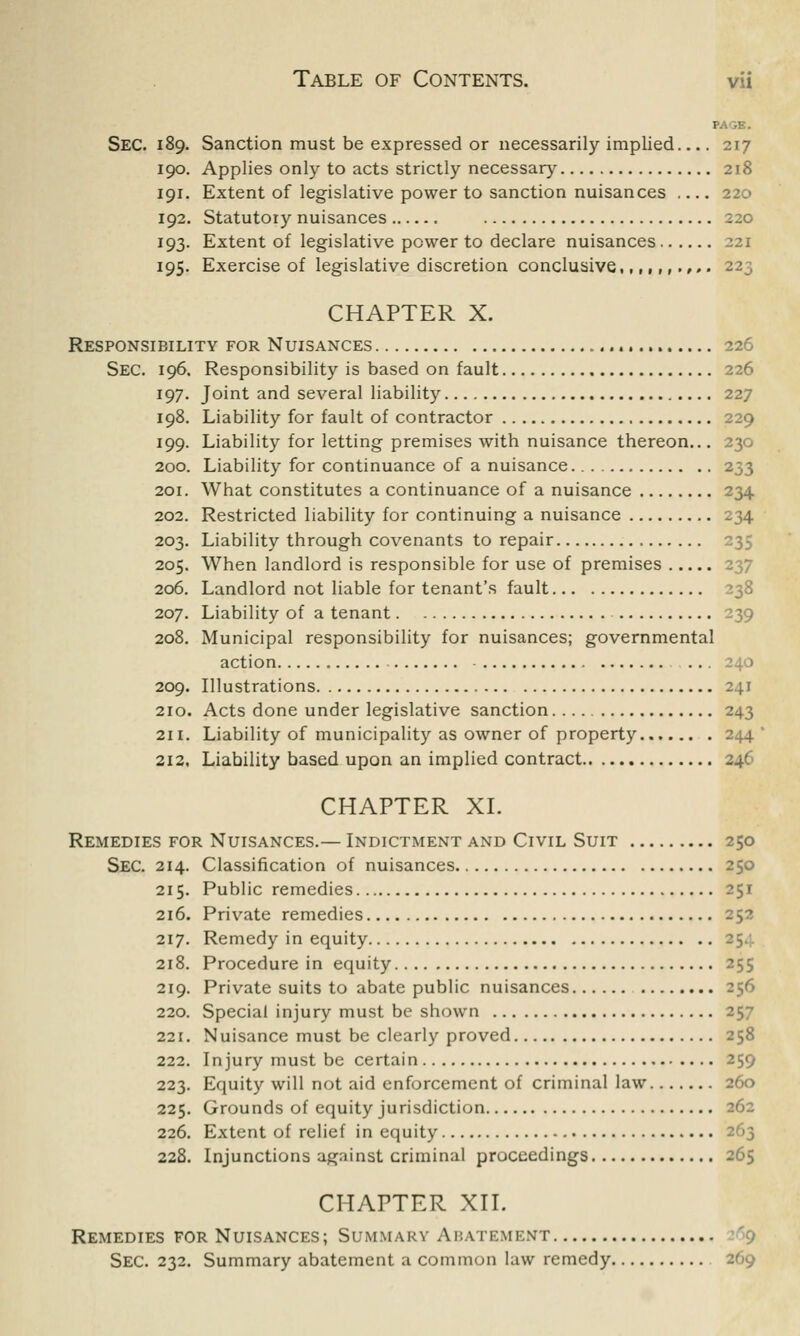 PAGE. Sec. 189. Sanction must be expressed or necessarily implied 217 190. Applies only to acts strictly necessary 218 191. Extent of legislative power to sanction nuisances 220 192. Statutory nuisances 220 193. Extent of legislative power to declare nuisances 221 195. Exercise of legislative discretion conclusive,,,,,,.,». 223 CHAPTER X. Responsibility for Nuisances 226 Sec. 196. Responsibility is based on fault 226 197. Joint and several liability 227 198. Liability for fault of contractor 229 199. Liability for letting premises with nuisance thereon... 230 200. Liability for continuance of a nuisance 233 201. What constitutes a continuance of a nuisance 234 202. Restricted liability for continuing a nuisance 234 203. Liability through covenants to repair 235 205. When landlord is responsible for use of premises 206. Landlord not liable for tenant's fault 238 207. Liability of a tenant 239 208. Municipal responsibility for nuisances; governmental action 240 209. Illustrations 241 210. Acts done under legislative sanction 243 211. Liability of municipality as owner of property 244 212. Liability based upon an implied contract 246 CHAPTER XI. Remedies for Nuisances.— Indictment and Civil Suit 250 Sec. 214. Classification of nuisances 250 215. Public remedies 251 216. Private remedies 252 217. Remedy in equity 354 218. Procedure in equity 255 219. Private suits to abate public nuisances 220. Special injury must be shown 25^ 221. Nuisance must be clearly proved 258 222. Injury must be certain 259 223. Equity will not aid enforcement of criminal law 260 225. Grounds of equity jurisdiction 262 226. Extent of relief in equity 263 228. Injunctions agninst criminal proceedings 265 CHAPTER XII. Remedies for Nuisances; Summary Abatement Sec. 232. Summary abatement a common law remedy