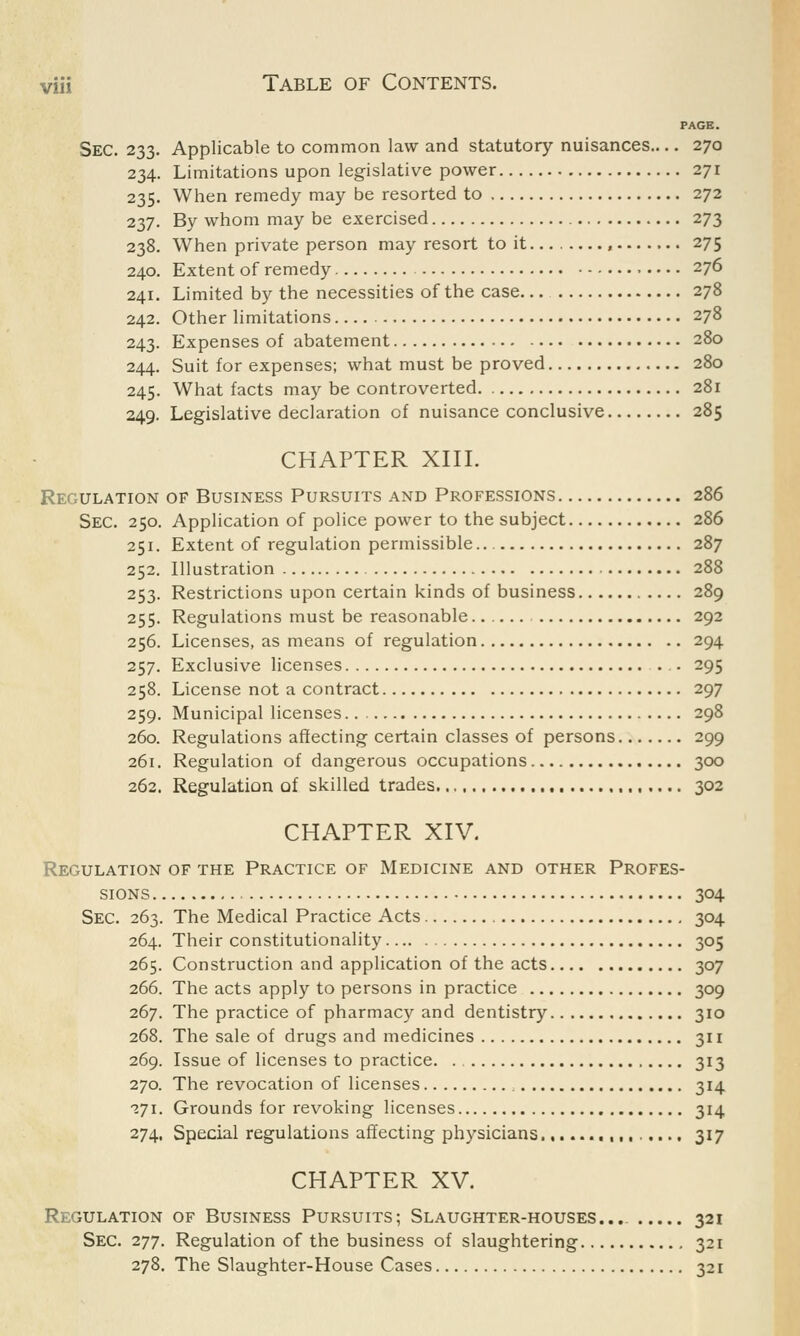 PAGE. Sec. 233. Applicable to common law and statutory nuisances— 270 234. Limitations upon legislative power 271 235. When remedy may be resorted to 272 237. By whom may be exercised 273 238. When private person may resort to it... . , 275 240. Extent of remedy 276 241. Limited by the necessities of the case 278 242. Other limitations 278 243. Expenses of abatement 280 244. Suit for expenses; what must be proved 280 245. What facts may be controverted. 281 249. Legislative declaration of nuisance conclusive 285 CHAPTER XIII. Regulation of Business Pursuits and Professions 286 Sec. 250. Application of police power to the subject 286 251. Extent of regulation permissible 287 252. Illustration 288 253. Restrictions upon certain kinds of business 289 255. Regulations must be reasonable 292 256. Licenses, as means of regulation 294 257. Exclusive licenses . 295 258. License not a contract 297 259. Municipal licenses 298 260. Regulations affecting certain classes of persons 299 261. Regulation of dangerous occupations 300 262. Regulation of skilled trades 302 CHAPTER XIV. Regulation of the Practice of Medicine and other Profes- sions 304 Sec. 263. The Medical Practice Acts 304 264. Their constitutionality 305 265. Construction and application of the acts 307 266. The acts apply to persons in practice 309 267. The practice of pharmacy and dentistry 310 268. The sale of drugs and medicines 311 269. Issue of licenses to practice. . 313 270. The revocation of licenses , 314 271. Grounds for revoking licenses 314 274. Special regulations affecting physicians. 317 CHAPTER XV. Regulation of Business Pursuits; Slaughter-houses... 321 Sec. 277. Regulation of the business of slaughtering 321 278. The Slaughter-House Cases 321