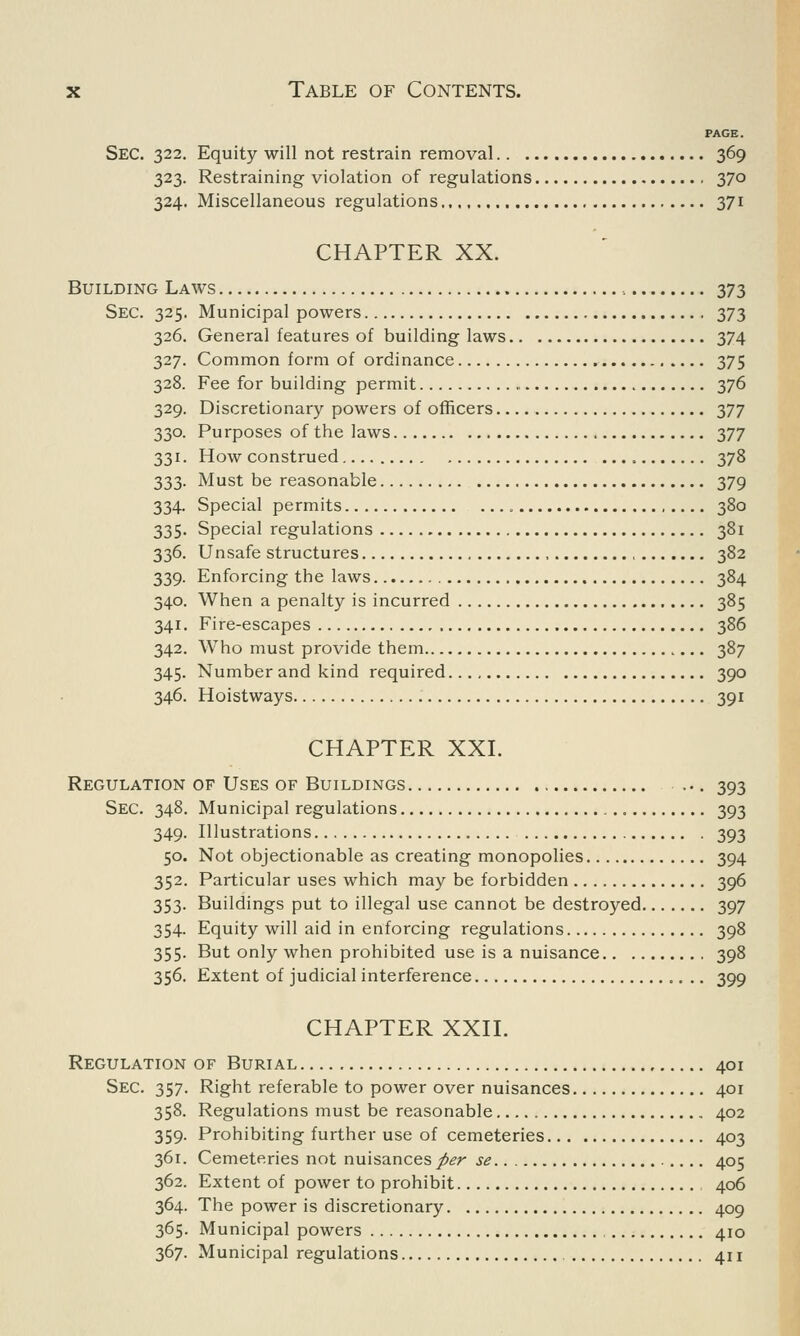 PAGE. Sec. 322. Equity will not restrain removal 369 323. Restraining violation of regulations 370 324. Miscellaneous regulations 371 CHAPTER XX. Building Laws 373 Sec. 325. Municipal powers 373 326. General features of building laws 374 327. Common form of ordinance 375 328. Fee for building permit 376 329. Discretionary powers of officers 377 330. Purposes of the laws 377 331. How construed 378 333. Must be reasonable 379 334. Special permits 380 335. Special regulations 381 336. Unsafe structures , , 382 339. Enforcing the laws 384 340. When a penalty is incurred 385 341. Fire-escapes 386 342. Who must provide them 387 345. Number and kind required 390 346. Hoistways 391 CHAPTER XXL Regulation of Uses of Buildings ... 393 Sec. 348. Municipal regulations 393 349. Illustrations 393 50. Not objectionable as creating monopolies 394 352. Particular uses which may be forbidden 396 353. Buildings put to illegal use cannot be destroyed 397 354. Equity will aid in enforcing regulations 398 355. But only when prohibited use is a nuisance 398 356. Extent of judicial interference 399 CHAPTER XXII. Regulation of Burial 401 Sec. 357. Right referable to power over nuisances 401 358. Regulations must be reasonable 402 359. Prohibiting further use of cemeteries 403 361. Cemeteries not nuisances per se 405 362. Extent of power to prohibit 406 364. The power is discretionary 409 365. Municipal powers 410 367. Municipal regulations 411