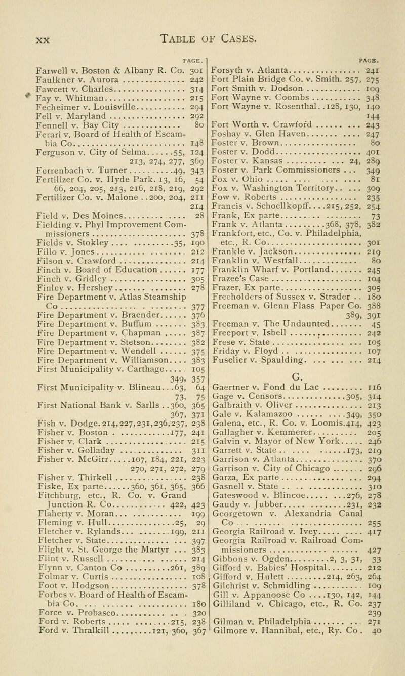 Farwell v. Boston & Albany R. Co. 301 Faulkner v. Aurora 242 Fawcett v. Charles 314 * Fay v. Whitman 215 Fecheimer v. Louisville 294 Fell v. Maryland 292 Fennell v. Bay City 80 Ferari v. Board of Health of Escam- bia Co 148 Ferguson v. City of Selma 55, 124 213, 274, 277, 369 Ferrenbach v. Turner .49, 343 Fertilizer Co. v. Hyde Park. 13, 16, 54 66, 204, 205, 213, 216, 218, 219, 292 Fertilizer Co. v. Malone . .200, 204, 211 214 Field v. Des Moines .... 28 Fielding v. Phyl Improvement Com- missioners 378 Fields v. Stokley 35, 190 Fillo v. Jones 212 Filson v. Crawford 214 Finch v. Board of Education 177 Finch v. Gridley 305 Finley v. Hershey 278 Fire Department v. Atlas Steamship Co 377 Fire Department v. Braender 376 Fire Department v. Buffum 383 Fire Department v. Chapman 387 Fire Department v. Stetson 382 Fire Department v. Wendell 375 Fire Department v. Williamson.... 383 First Municipality v. Carthage.... 105 349- 357 First Municipality v. Blineau.. .63, 64 73, 75 First National Bank v. Sarlls . .360, 365 367, 37i Fish v. Dodge. 214,227,231,236,237, 238 Fisher v. Boston 177, 241 Fisher v. Clark 215 Fisher v. Golladay 311 Fisher v. McGirr 107, 184, 221, 223 270, 271, 272, 279 Fisher v. Thirkell 238 Fiske, Ex parte 360, 361, 365, 366 Fitchburg, etc., R. Co. v. Grand Junction R. Co 422, 423 Flaherty v. Moran 199 Fleming v. Hull 25, 29 Fletcher v. Rylands 199, 211 Fletcher v. State 397 Flight v. St. George the Martyr ... 383 Flint v. Russell 214 Flynn v. Canton Co 261, 389 Folmar v. Curtis 108 Foot v. Hodgson 378 Forbes v. Board of Health of Escam- bia Co 180 Force v. Probasco .. . 320 Ford v. Roberts 215, 238 Ford v. Thralkill 121, 360, 367 PAGE. Forsyth v. Atlanta 241 Fort Plain Bridge Co. v. Smith. 257, 275 Fort Smith v. Dodson 109 Fort Wayne v. Coombs 348 Fort Wayne v. Rosenthal. .128, 130, 140 144 Fort Worth v. Crawford 243 Foshay v. Glen Haven 247 Foster v. Brown 80 Foster v. Dodd 401 Foster v. Kansas 24, 289 Foster v. Park Commissioners . .. 349 Fox v. Ohio Si Fox v. Washington Territory 309 Fow v. Roberts 235 Francis v. Schoellkopff... .215, 252, 254 Frank, Ex parte 73 Frank v. Atlanta 368, 378, 382 Frankfort, etc., Co. v. Philadelphia, etc., R. Co 301 Frankle v. Jackson 219 Franklin v. Westfall 80 Franklin Wharf v. Portland 245 Frazee's Case 104 Frazer, Ex parte 305 Freeholders of Sussex v. Strader . . 180 Freeman v. Glenn Flass Paper Co. 388 389. 391 Freeman v. The Undaunted 45 Freeport v. Isbell 242 Frese v. State 105 Friday v. Floyd 107 Fuselier v. Spaulding 214 G. Gaertner v. Fond du Lac 116 Gage v. Censors 305, 314 Galbraith v. Oliver 213 Gale v. Kalamazoo 349, 350 Galena, etc., R. Co. v. Loomis.414, 423 Gallagher v. Kemmerer 205 Galvin v. Mayor of New York 246 Garrett v. State 173, 219 Garrison v. Atlanta 370 Garrison v. City of Chicago 296 Garza, Ex parte ... 294 Gasnell v. State 310 Gateswood v. Blincoe 276, 278 Gaudy v. Jubber 231, 232 Georgetown v. Alexandria Canal Co 255 Georgia Railroad v. Ivey 417 Georgia Railroad v. Railroad Com- missioners 427 Gibbons v. Ogden 2, 3, 31, 33 Gifford v. Babies' Hospital 212 Gifford v. Hulett 214, 263, 264 Gilchrist v. Schmidling 109 Gill v. Appanoose Co ... .130, 142, 144 Gilliland v. Chicago, etc., R. Co. 237 239 Gilman v. Philadelphia 271 Gilmore v. Hannibal, etc., Ry. Co . 40