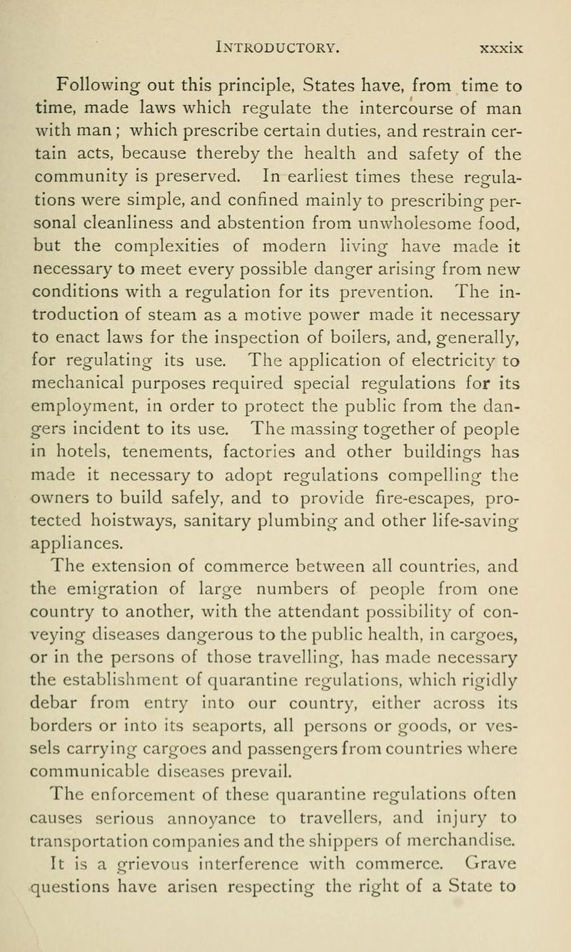 Following out this principle, States have, from time to time, made laws which regulate the intercourse of man with man ; which prescribe certain duties, and restrain cer- tain acts, because thereby the health and safety of the community is preserved. In earliest times these regula- tions were simple, and confined mainly to prescribing per- sonal cleanliness and abstention from unwholesome food, but the complexities of modern living have made it necessary to meet every possible danger arising from new conditions with a regulation for its prevention. The in- troduction of steam as a motive power made it necessary to enact laws for the inspection of boilers, and, generally, for regulating its use. The application of electricity to mechanical purposes required special regulations for its employment, in order to protect the public from the dan- gers incident to its use. The massing together of people in hotels, tenements, factories and other buildings has made it necessary to adopt regulations compelling the owners to build safely, and to provide fire-escapes, pro- tected hoistways, sanitary plumbing and other life-saving appliances. The extension of commerce between all countries, and the emigration of large numbers of people from one country to another, with the attendant possibility of con- veying diseases dangerous to the public health, in cargoes, or in the persons of those travelling, has made necessary the establishment of quarantine regulations, which rigidly debar from entry into our country, either across its borders or into its seaports, all persons or goods, or ves- sels carrying cargoes and passengers from countries where communicable diseases prevail. The enforcement of these quarantine regulations often causes serious annoyance to travellers, and injury to transportation companies and the shippers of merchandise. It is a grievous interference with commerce. Grave questions have arisen respecting the right of a State to