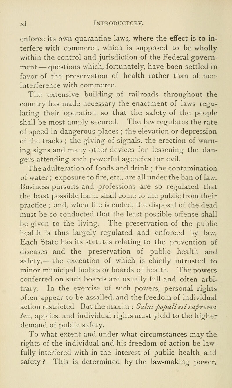 enforce its own quarantine laws, where the effect is to in- terfere with commerce, which is supposed to be wholly within the control and jurisdiction of the Federal govern- ment— questions which, fortunately, have been settled in favor of the preservation of health rather than of non- interference with commerce. The extensive building of railroads throughout the country has made necessary the enactment of laws regu- lating their operation, so that the safety of the people shall be most amply secured. The law regulates the rate of speed in dangerous places ; the elevation or depression of the tracks; the giving of signals, the erection of warn- ing siens and many other devices for lessening the dan- gers attending such powerful agencies for evil. The adulteration of foods and drink ; the contamination of water ; exposure to fire, etc., are all under the ban of law. Business pursuits and professions are so regulated that the least possible harm shall come to the public from their practice ; and, when life is ended, the disposal of the dead must be so conducted that the least possible offense shall be given to the living. The preservation of the public health is thus largely regulated and enforced by. law. Each State has its statutes relating to the prevention of diseases and the preservation of public health and safety,— the execution of which is chiefly intrusted to minor municipal bodies or boards of health. The powers conferred on such boards are usually full and often arbi- trary. In the exercise of such powers, personal rights often appear to be assailed, and the freedom of individual action restricted. But the maxim : Saluspopuliestsupre?na lex, applies, and individual rights must yield to the higher demand of public safety. To what extent and under what circumstances may the rights of the individual and his freedom of action be law- fully interfered with in the interest of public health and safety ? This is determined by the law-making power,