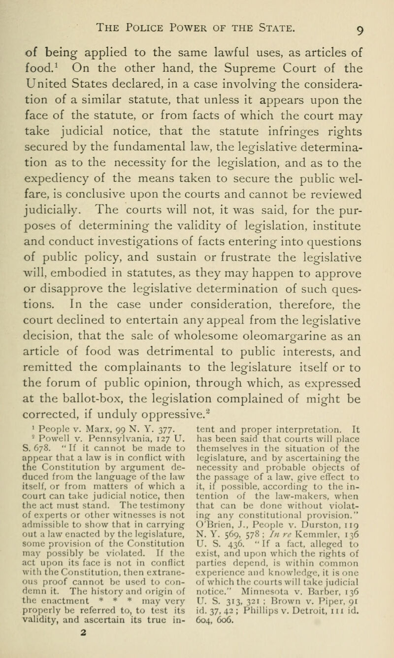 of being applied to the same lawful uses, as articles of food.1 On the other hand, the Supreme Court of the United States declared, in a case involving the considera- tion of a similar statute, that unless it appears upon the face of the statute, or from facts of which the court may take judicial notice, that the statute infringes rights secured by the fundamental law, the legislative determina- tion as to the necessity for the legislation, and as to the expediency of the means taken to secure the public wel- fare, is conclusive upon the courts and cannot be reviewed judicially. The courts will not, it was said, for the pur- poses of determining the validity of legislation, institute and conduct investigations of facts entering into questions of public policy, and sustain or frustrate the legislative will, embodied in statutes, as they may happen to approve or disapprove the legislative determination of such ques- tions. In the case under consideration, therefore, the court declined to entertain any appeal from the legislative decision, that the sale of wholesome oleomargarine as an article of food was detrimental to public interests, and remitted the complainants to the legislature itself or to the forum of public opinion, through which, as expressed at the ballot-box, the legislation complained of might be corrected, if unduly oppressive.2 1 People v. Marx, 99 N. Y. 377. tent and proper interpretation. It 2 Powell v. Pennsylvania, 127 U. has been said that courts will place S. 678.  If it cannot be made to themselves in the situation 01 the appear that a law is in conflict with legislature, and by ascertaining the the Constitution by argument de- necessity and probable objects of duced from the language of the law the passage of a law, give effect to itself, or from matters of which a it, if possible, according to the in- court can take judicial notice, then tention of the law-makers, when the act must stand. The testimony that can be done without viol.it- of experts or other witnesses is not in^ any constitutional provision. admissible to show that in carrying O'Brien, J., People v. Durston, 119 out a law enacted by the legislature, N. Y. 569, 578; In re Kemmler, 136 provision of the Constitution U. S. 436.  If a fact, alleged to may possibly be violated. If the exist, and upon which the rights of act upon its face is not in conflict parties depend, is within common with the Constitution, then extrane- experience and knowledge, it is one oiis proof cannot be used to con- of which the courts will take judicial demn it. The history and origin of notice. Minnesota v. Barber, 136 the enactment * * * may very U. S. 313, 321 ; Brown v. Piper, 91 properly be referred to, to test its id. 37, 42 ; Phillips v. Detroit, 111 id. validity, and ascertain its true in- 604, 600. 2