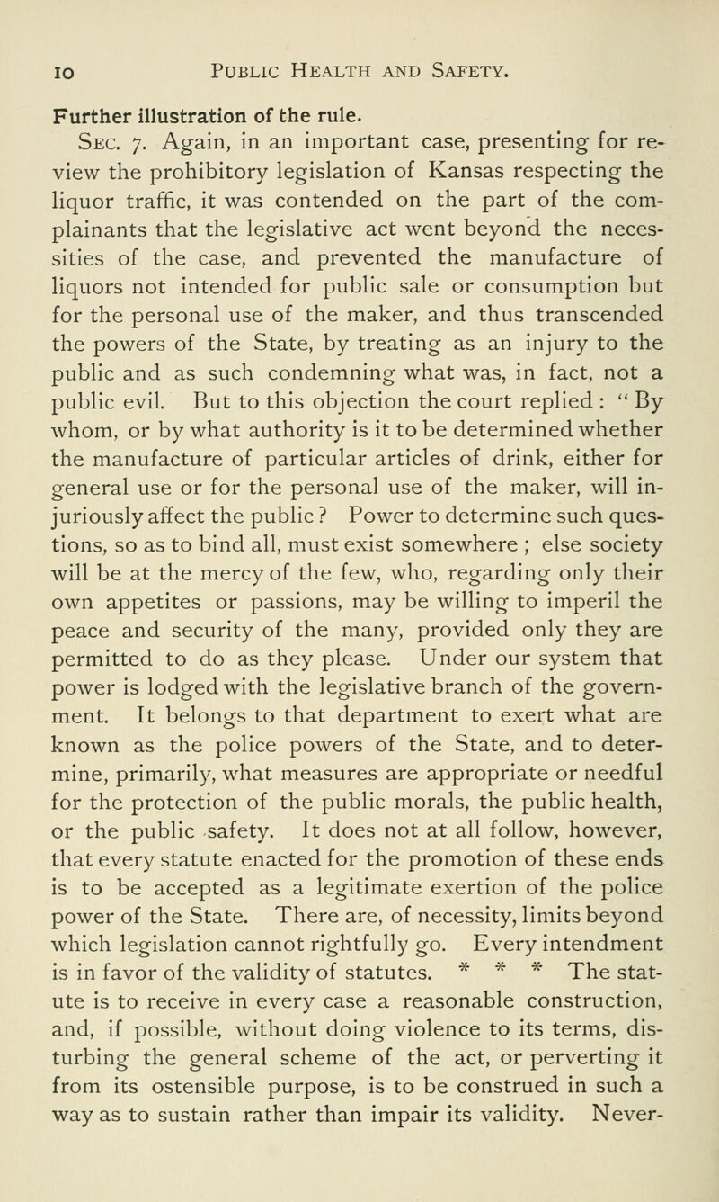 Further illustration of the rule. Sec. 7. Again, in an important case, presenting for re- view the prohibitory legislation of Kansas respecting the liquor traffic, it was contended on the part of the com- plainants that the legislative act went beyond the neces- sities of the case, and prevented the manufacture of liquors not intended for public sale or consumption but for the personal use of the maker, and thus transcended the powers of the State, by treating as an injury to the public and as such condemning what was, in fact, not a public evil. But to this objection the court replied :  By whom, or by what authority is it to be determined whether the manufacture of particular articles of drink, either for general use or for the personal use of the maker, will in- juriously affect the public ? Power to determine such ques- tions, so as to bind all, must exist somewhere ; else society will be at the mercy of the few, who, regarding only their own appetites or passions, may be willing to imperil the peace and security of the many, provided only they are permitted to do as they please. Under our system that power is lodged with the legislative branch of the govern- ment. It belongs to that department to exert what are known as the police powers of the State, and to deter- mine, primarily, what measures are appropriate or needful for the protection of the public morals, the public health, or the public safety. It does not at all follow, however, that every statute enacted for the promotion of these ends is to be accepted as a legitimate exertion of the police power of the State. There are, of necessity, limits beyond which legislation cannot rightfully go. Every intendment is in favor of the validity of statutes. * * * The stat- ute is to receive in every case a reasonable construction, and, if possible, without doing violence to its terms, dis- turbing the general scheme of the act, or perverting it from its ostensible purpose, is to be construed in such a way as to sustain rather than impair its validity. Never-