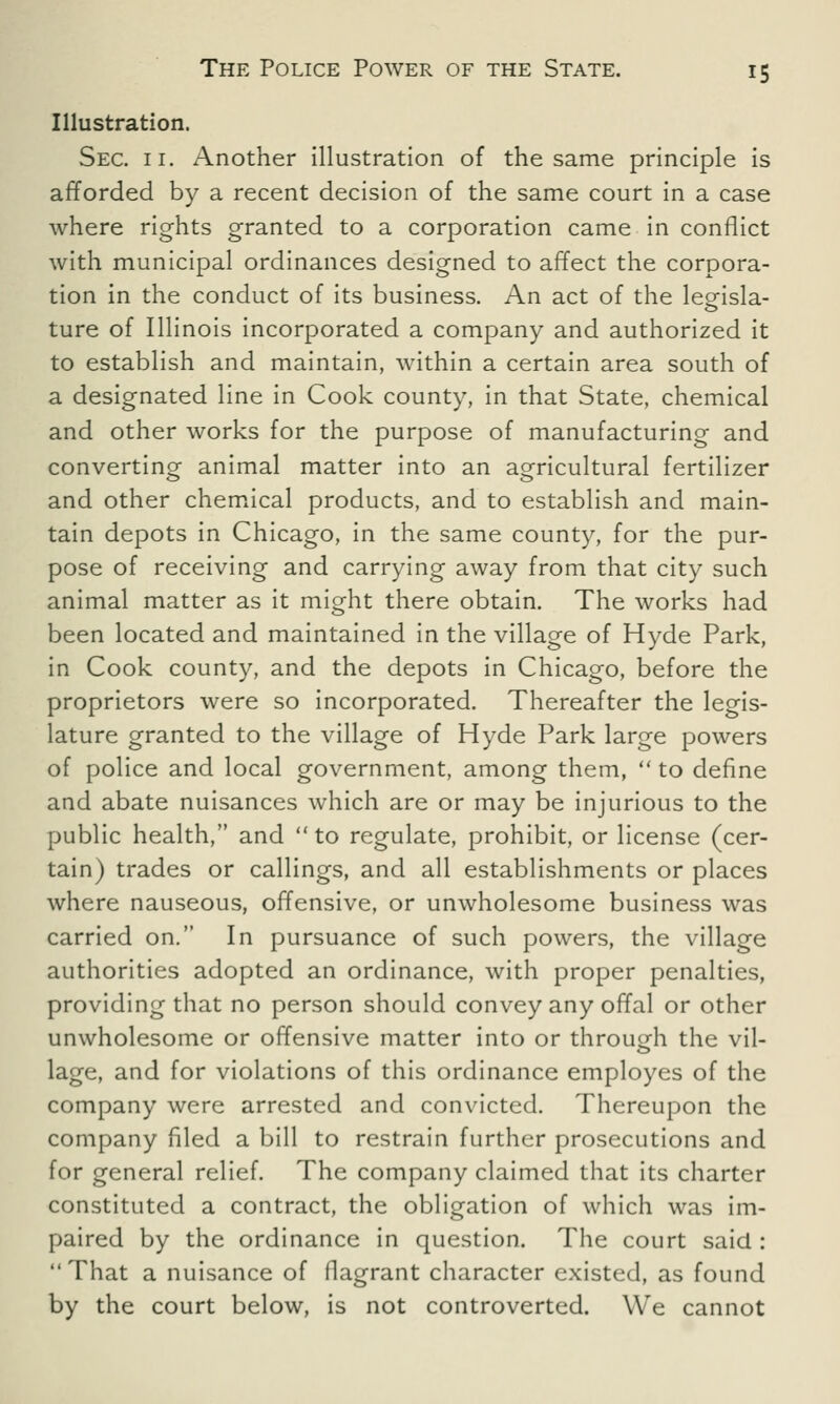 Illustration. Sec. 11. Another illustration of the same principle is afforded by a recent decision of the same court in a case where rights granted to a corporation came in conflict with municipal ordinances designed to affect the corpora- tion in the conduct of its business. An act of the leeisla- ture of Illinois incorporated a company and authorized it to establish and maintain, within a certain area south of a designated line in Cook county, in that State, chemical and other works for the purpose of manufacturing and converting animal matter into an agricultural fertilizer and other chemical products, and to establish and main- tain depots in Chicago, in the same county, for the pur- pose of receiving and carrying away from that city such animal matter as it might there obtain. The works had been located and maintained in the village of Hyde Park, in Cook county, and the depots in Chicago, before the proprietors were so incorporated. Thereafter the legis- lature granted to the village of Hyde Park large powers of police and local government, among them,  to define and abate nuisances which are or may be injurious to the public health, and  to regulate, prohibit, or license (cer- tain) trades or callings, and all establishments or places where nauseous, offensive, or unwholesome business was carried on. In pursuance of such powers, the village authorities adopted an ordinance, with proper penalties, providing that no person should convey any offal or other unwholesome or offensive matter into or through the vil- lage, and for violations of this ordinance employes of the company were arrested and convicted. Thereupon the company filed a bill to restrain further prosecutions and for general relief. The company claimed that its charter constituted a contract, the obligation of which was im- paired by the ordinance in question. The court said :  That a nuisance of flagrant character existed, as found by the court below, is not controverted. We cannot