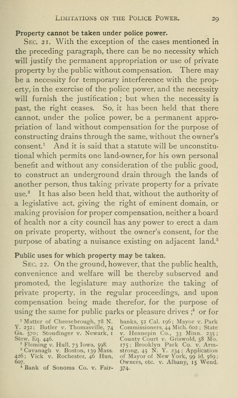 Property cannot be taken under police power. Sec. 21. With the exception of the cases mentioned in the preceding paragraph, there can be no necessity which will justify the permanent appropriation or use of private property by the public without compensation. There may be a necessity for temporary interference with the prop- erty, in the exercise of the police power, and the necessity will furnish the justification; but when the necessity is past, the right ceases. So, it has been held that there cannot, under the police power, be a permanent appro- priation of land without compensation for the purpose of constructing drains through the same, without the owner's consent.1 And it is said that a statute will be unconstitu- tional which permits one land-owner, for his own personal benefit and without any consideration of the public good, to construct an underground drain through the lands of another person, thus taking private property for a private use.2 It has also been held that, without the authority of a legislative act, giving the right of eminent domain, or making provision for proper compensation, neither a board of health nor a city council has any power to erect a dam on private property, without the owner's consent, for the purpose of abating a nuisance existing on adjacent land.3 Public uses for which property may be taken. Sec. 22. On the ground, however, that the public health, convenience and welfare will be thereby subserved and promoted, the legislature may authorize the taking of private property, in the regular proceedings, and upon compensation being made therefor, for the purpose of using the same for public parks or pleasure drives ;4 or for 1 Matter of Cheesebrough, 78 N. banks, 52 Cal. 196; Mayor v. Park Y. 232; Butler v. Thomasville, 74 Commissioners,44Mich.602 ; State Ga. 570; Stondingcr v. Newark, 1 v. Hennepin Co., 33 Minn. 235 ; Stew. Eq. 446. County Court v. Griswold, 58 Mo. * Fleming v. Hull, 73 Iowa, 598. 175 ; Brooklyn Park Co. v. Arm- 3 Cavanagh v. Boston, 139 Mass. strong, 45 N. Y. 234 ; Application 426; Vick v. Rochester, 46 Hun, of Mayor of New York, 99 id. 569; 607. Owners, etc. v. Albany, 15 Wend. 4 Bank of Sonoma Co. v. Fair- 374.