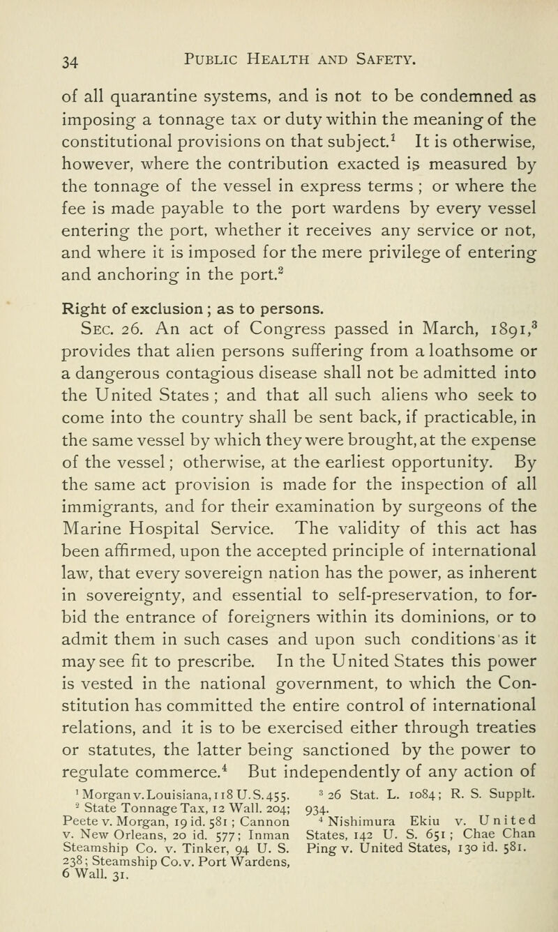 of all quarantine systems, and is not to be condemned as imposing a tonnage tax or duty within the meaning of the constitutional provisions on that subject.1 It is otherwise, however, where the contribution exacted is measured by the tonnage of the vessel in express terms ; or where the fee is made payable to the port wardens by every vessel entering the port, whether it receives any service or not, and where it is imposed for the mere privilege of entering and anchoring in the port.2 Right of exclusion ; as to persons. Sec. 26. An act of Congress passed in March, 1891,3 provides that alien persons suffering from a loathsome or a dangerous contagious disease shall not be admitted into the United States ; and that all such aliens who seek to come into the country shall be sent back, if practicable, in the same vessel by which they were brought, at the expense of the vessel; otherwise, at the earliest opportunity. By the same act provision is made for the inspection of all immigrants, and for their examination by surgeons of the Marine Hospital Service. The validity of this act has been affirmed, upon the accepted principle of international law, that every sovereign nation has the power, as inherent in sovereignty, and essential to self-preservation, to for- bid the entrance of foreigners within its dominions, or to admit them in such cases and upon such conditions as it may see fit to prescribe. In the United States this power is vested in the national government, to which the Con- stitution has committed the entire control of international relations, and it is to be exercised either through treaties or statutes, the latter being sanctioned by the power to regulate commerce.4 But independently of any action of 1 Morgan V.Louisiana, 118 U.S.455. 3 26 Stat. L. 1084; R. S. Supplt. 2 State Tonnage Tax, 12 Wall. 204; 934. Peetev. Morgan, 19 id. 581 ; Cannon 4 Nishimura Ekiu v. United v. New Orleans, 20 id. 577; Inman States, 142 U. S. 651; Chae Chan Steamship Co. v. Tinker, 94 U. S. Ping v. United States, 130 id. 581. 238; Steamship Co. v. Port Wardens, 6 Wall. 31.