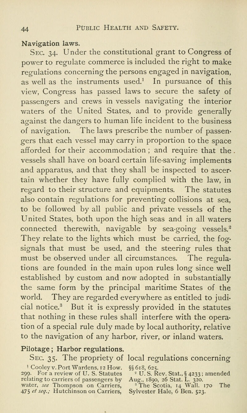 Navigation laws. Sec. 34. Under the constitutional grant to Congress of power to regulate commerce is included the right to make regulations concerning the persons engaged in navigation, as well as the instruments used.1 In pursuance of this view, Congress has passed laws to secure the safety of passengers and crews in vessels navigating the interior waters of the United States, and to provide generally against the dangers to human life incident to the business of navigation. The laws prescribe the number of passen- gers that each vessel may carry in proportion to the space afforded for their accommodation ; and require that the vessels shall have on board certain life-saving implements and apparatus, and that they shall be inspected to ascer- tain whether they have fully complied with the law, in regard to their structure and equipments. The statutes also contain regulations for preventing collisions at sea, to be followed by all public and private vessels of the United States, both upon the high seas and in all waters connected therewith, navigable by sea-going vessels.3 They relate to the lights which must be carried, the fog- signals that must be used, and the steering rules that must be observed under all circumstances. The regula- tions are founded in the main upon rules long since well established by custom and now adopted in substantially the same form by the principal maritime States of the world. They are regarded everywhere as entitled to judi- cial notice.3 But it is expressly provided in the statutes that nothing in these rules shall interfere with the opera- tion of a special rule duly made by local authority, relative to the navigation of any harbor, river, or inland waters. Pilotage; Harbor regulations. Sec. 35. The propriety of local regulations concerning 1 Cooleyv. Port Wardens, 12 How. §§618, 625. 299. For a review of U. S. Statutes 2 U. S. Rev. Stat., § 4233; amended relating to carriers of passengers by Aug., 1890, 26 Stat. L. 320. water, see Thompson on Carriers, 3 The Scotia, 14 Wall. 170 The 475 et seq.; Hutchinson on Carriers, Sylvester Hale, 6 Ben. 523.