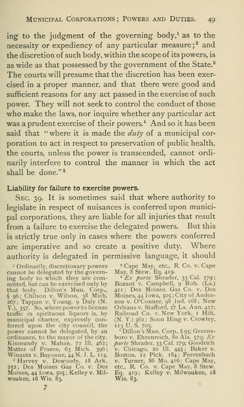 ing to the judgment of the governing body,1 as to the necessity or expediency of any particular measure;2 and the discretion of such body, within the scope of its powers, is as wide as that possessed by the government of the State.3 The courts will presume that the discretion has been exer- cised in a proper manner, and that there were good and sufficient reasons for any act passed in the exercise of such power. They will not seek to control the conduct of those who make the laws, nor inquire whether any particular act was a prudent exercise of their powers.4 And so it has been said that where it is made the duty of a municipal cor- poration to act in respect to preservation of public health, the courts, unless the power is transcended, cannot ordi- narily interfere to control the manner in which the act shall be done.5 Liability for failure to exercise powers. Sec. 39. It is sometimes said that where authority to legislate in respect of nuisances is conferred upon munici- pal corporations, they are liable for all injuries that result from a failure to exercise the delegated powers. But this is strictly true only in cases where the powers conferred are imperative and so create a positive duty. Where authority is delegated in permissive language, it should 1 Ordinarily, discretionary powers 3 Cape May, etc., R. Co. v. Cape cannot be delegated by the govern- May, 8 Stew. Eq. 419. ing body to which tney are com- 4 Ex parte Shrader, 33 Cal. 279; mitted, but can be exercised only by Bozant v. Campbell, 9 Rob. (La.) that body. Dillon's Mun. Corp., 411; Des Moines Gas Co. v. Des § 96; Chilson v. Wilson, 38 Mich. Moines, 44 Iowa, 505; City of Ander- 267; Tappan v. Young, 9 Daly (N. son v. O'Conner, 98 lnd. 168; New Y.), 357. So, where powerto license Orleans v. Stafford, 27 La. Ann. 417; traffic in spirituous liquors is. by Railroad Co. v. New York, 1 Hilt, municipal charter, expressly con- (N. Y.) 562; Soon Hing v. Crowley, ferred upon the city council, the 113 U. S. 703. power cannot be delegated, by an ° Dillon's Mun. Corp., §95; Greens- ordinance, to the mayor of the city, boro v. Ehrenreich, 80 Ala. 579; Ex Kinmundy v. Mahan, 72 111. 462; parte Shrader, 33 Cal. 279; Goodrich Matter of Frazee, 63 Mich. 396; v. Chicago, 20 111. 445; Baker v. AVinants v. Bayonne, 44N. J. L. 114. Boston, 12 Pick. 184; Ferrenbach 1 Harvey v. Dewoody, 18 Ark. v. Turner, 86 Mo. 416; Cape May, 252; Des Moines Gas Co. v. Des etc., R. Co. v. Cape May, 8 Stew. Moines, 44 Iowa, 505; Kelley v. Mil- Eq. 419; Kelley v. Milwaukee, 18 waukee, 18 Wis. 83. Wis. 83. 7