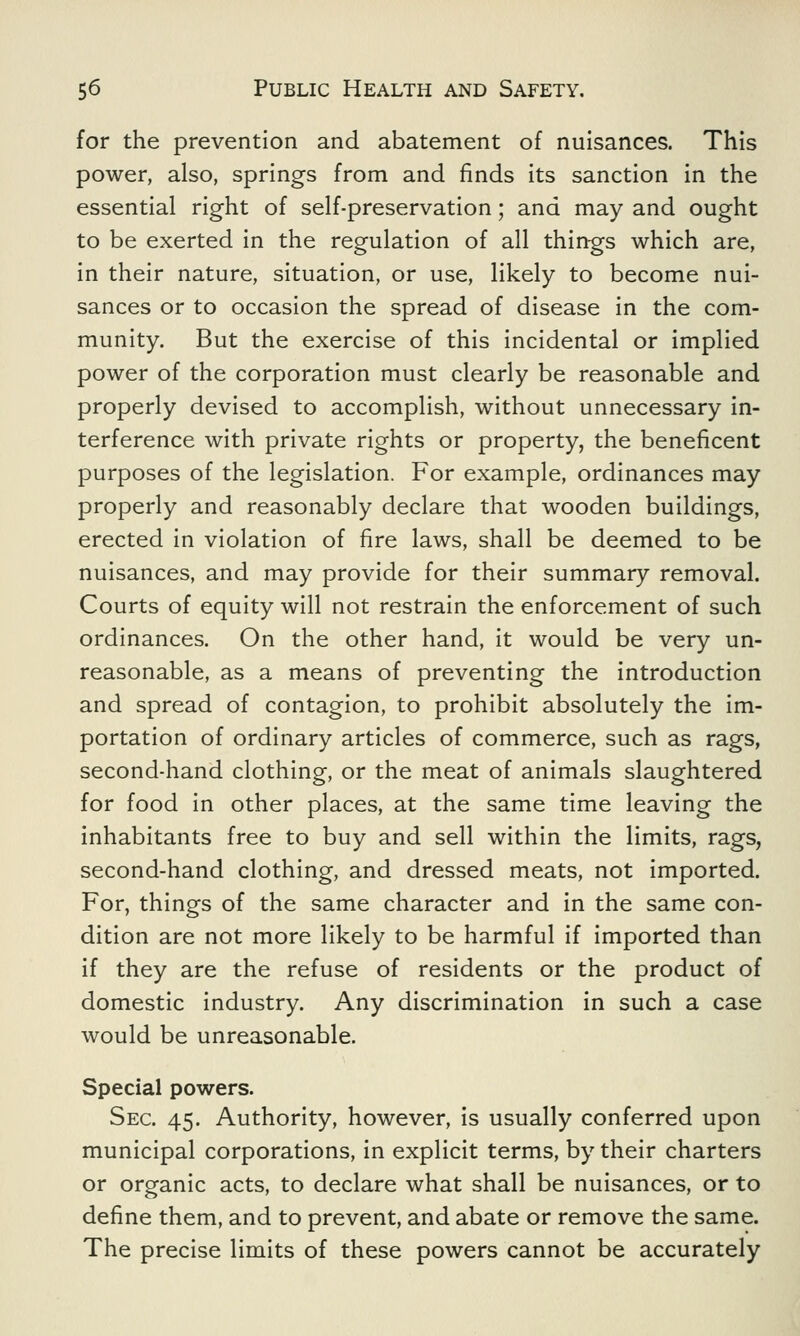 for the prevention and abatement of nuisances. This power, also, springs from and finds its sanction in the essential right of self-preservation; and may and ought to be exerted in the regulation of all things which are, in their nature, situation, or use, likely to become nui- sances or to occasion the spread of disease in the com- munity. But the exercise of this incidental or implied power of the corporation must clearly be reasonable and properly devised to accomplish, without unnecessary in- terference with private rights or property, the beneficent purposes of the legislation. For example, ordinances may properly and reasonably declare that wooden buildings, erected in violation of fire laws, shall be deemed to be nuisances, and may provide for their summary removal. Courts of equity will not restrain the enforcement of such ordinances. On the other hand, it would be very un- reasonable, as a means of preventing the introduction and spread of contagion, to prohibit absolutely the im- portation of ordinary articles of commerce, such as rags, second-hand clothing, or the meat of animals slaughtered for food in other places, at the same time leaving the inhabitants free to buy and sell within the limits, rags, second-hand clothing, and dressed meats, not imported. For, things of the same character and in the same con- dition are not more likely to be harmful if imported than if they are the refuse of residents or the product of domestic industry. Any discrimination in such a case would be unreasonable. Special powers. Sec. 45. Authority, however, is usually conferred upon municipal corporations, in explicit terms, by their charters or organic acts, to declare what shall be nuisances, or to define them, and to prevent, and abate or remove the same. The precise limits of these powers cannot be accurately