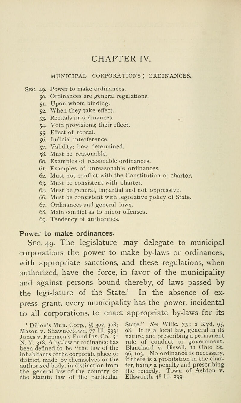 MUNICIPAL CORPORATIONS J ORDINANCES. Sec. 49. Power to make ordinances. 50. Ordinances are general regulations. 51. Upon whom binding. 52. When they take effect. 53. Recitals in ordinances. 54. Void provisions; their effect. 55. Effect of repeal. 56. Judicial interference. 57. Validity; how determined. 58. Must be reasonable. 60. Examples of reasonable ordinances. 61. Examples of unreasonable ordinances. 62. Must not conflict with the Constitution or charter. 63. Must be consistent with charter. 64. Must be general, impartial and not oppressive. 66. Must be consistent with legislative policy of State. 67. Ordinances and general laws. 68. Main conflict as to minor offenses. 69. Tendency of authorities. Power to make ordinances. Sec 49. The legislature may delegate to municipal corporations the power to make by-laws or ordinances, with appropriate sanctions, and these regulations, when authorized, have the force, in favor of the municipality and against persons bound thereby, of laws passed by the legislature of the State.1 In the absence of ex- press grant, every municipality has the power, incidental to all corporations, to enact appropriate by-laws for its 1 Dillon's Mun. Corp., §§ 307, 308; State. See Willc. 73 I 2 Kyd, 95, Mason v. Shawneetown, 77 111. 533; 98. It is a local law, general in its Jones v. Firemen's Fund Ins. Co., 51 nature, and prescribing a permanent N. Y. 318. A by-law or ordinance has rule of conduct or government, been defined to be the law of the Blanchard v. Bissell, 11 Ohio St. inhabitants of the corporate place or 96, 103. No ordinance is necessary, district, made by themselves or the if there is a prohibition in the char- authorized body, in distinction from ter, fixing a penalty and prescribing the general law of the country or the remedy. Town of Ashton v. the statute law of the particular Ellsworth, 48 111. 299.