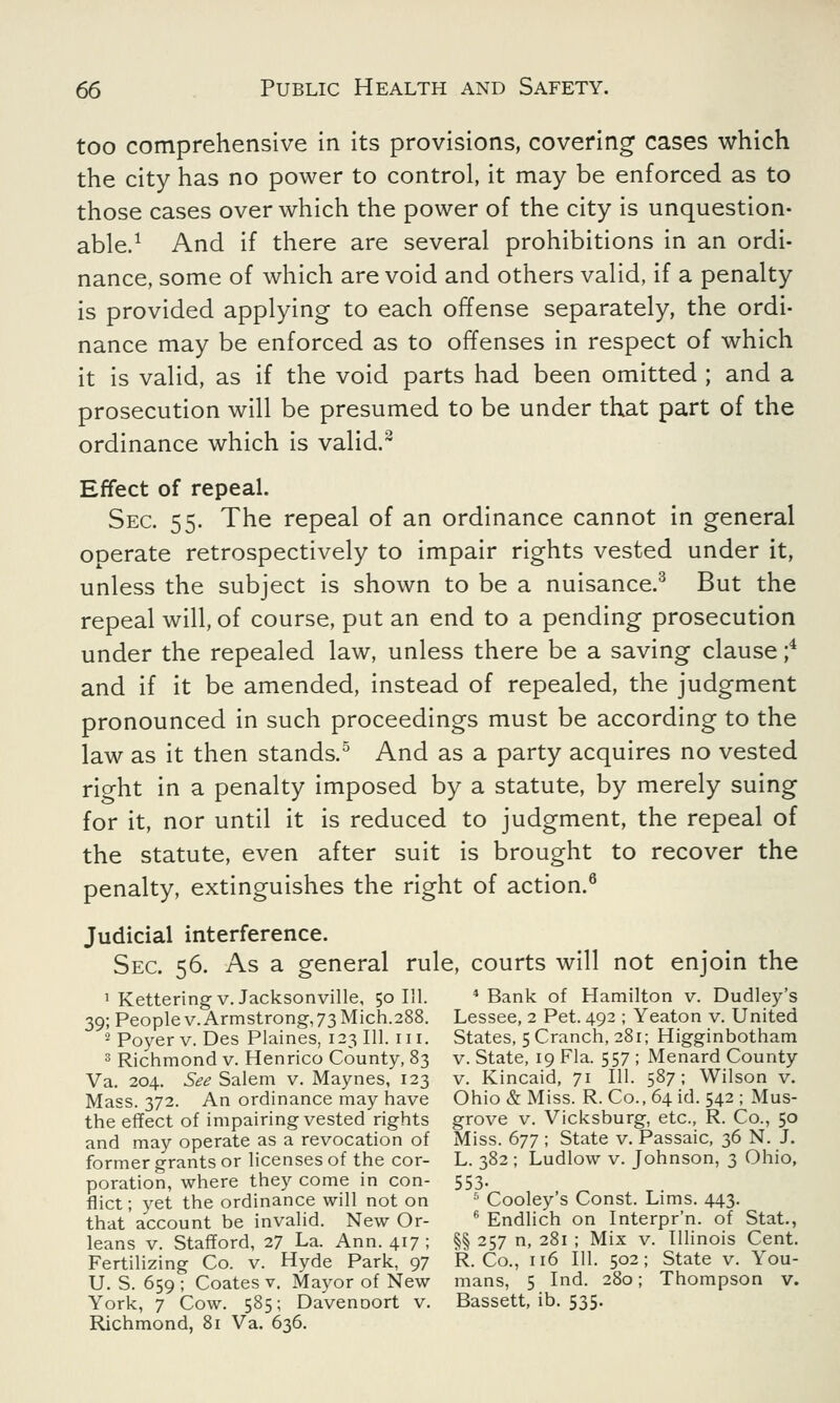 too comprehensive in its provisions, covering1 cases which the city has no power to control, it may be enforced as to those cases over which the power of the city is unquestion- able.1 And if there are several prohibitions in an ordi- nance, some of which are void and others valid, if a penalty is provided applying to each offense separately, the ordi- nance may be enforced as to offenses in respect of which it is valid, as if the void parts had been omitted ; and a prosecution will be presumed to be under that part of the ordinance which is valid.2 Effect of repeal. Sec. 55. The repeal of an ordinance cannot in general operate retrospectively to impair rights vested under it, unless the subject is shown to be a nuisance.3 But the repeal will, of course, put an end to a pending prosecution under the repealed law, unless there be a saving clause ;4 and if it be amended, instead of repealed, the judgment pronounced in such proceedings must be according to the law as it then stands.5 And as a party acquires no vested right in a penalty imposed by a statute, by merely suing for it, nor until it is reduced to judgment, the repeal of the statute, even after suit is brought to recover the penalty, extinguishes the right of action.6 Judicial interference. Sec. 56. As a general rule, courts will not enjoin the 1 Kettering V.Jacksonville, 50 111. 4 Bank of Hamilton v. Dudley's 39; Peoplev.Armstrong,73Mich.288. Lessee, 2 Pet. 492 ; Yeaton v. United 2 Poyer v. Des Plaines, 123 111. 111. States, 5 Cranch, 281; Higginbotham 3 Richmond v. Henrico County, 83 v. State, 19 Fla. 557 ; Menard County Va. 204. See Salem v. Maynes, 123 v. Kincaid, 71 111. 587; Wilson v. Mass. 372. An ordinance may have Ohio & Miss. R. Co., 64 id. 542 ; Mus- the effect of impairing vested rights grove v. Vicksburg, etc., R. Co., 50 and may operate as a revocation of Miss. 677 ; State v. Passaic, 36 N. J. former grants or licenses of the cor- L. 382 ; Ludlow v. Johnson, 3 Ohio, poration, where they come in con- 553. flict; yet the ordinance will not on 5 Cooley's Const. Lims. 443. that'account be invalid. New Or- 6 Endlich on Interpr'n. of Stat., leans v. Stafford, 27 La. Ann. 417 ; §§ 257 n, 281 ; Mix v. Illinois Cent. Fertilizing Co. v. Hyde Park, 97 R. Co., 116 111. 502; State v. You- U. S. 659 ; Coates v. Mayor of New mans, 5 Ind. 280 ; Thompson v. York, 7 Cow. 585; DavenDort v. Bassett, ib. 535. Richmond, 81 Va. 636.