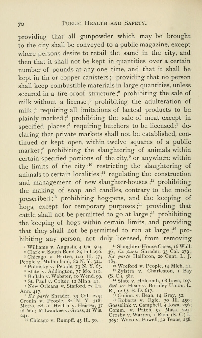 providing that all gunpowder which may be brought to the city shall be conveyed to a public magazine, except where persons desire to retail the same in the city, and then that it shall not be kept in quantities over a certain number of pounds at any one time, and that it shall be kept in tin or copper canisters;1 providing that no person shall keep combustible materials in large quantities, unless secured in a fire-proof structure f prohibiting the sale of milk without a license ;3 prohibiting the adulteration of milk ;4 requiring all imitations of lacteal products to be plainly marked ;5 prohibiting the sale of meat except in specified places ;6 requiring butchers to be licensed f de- claring that private markets shall not be established, con- tinued or kept open, within twelve squares of a public market ;8 prohibiting the slaughtering of animals within certain specified portions of the city,9 or anywhere within the limits of the city ;10 restricting the slaughtering of animals to certain localities j11 regulating the construction and management of new slaughter-houses ;12 prohibiting the making of soap and candles, contrary to the mode prescribed ;13 prohibiting hog-pens, and the keeping of hogs, except for temporary purposes ;14 providing that cattle shall not be permitted to go at large ;15 prohibiting the keeping of hogs within certain limits, and providing that they shall not be permitted to run at large ;16 pro- hibiting any person, not duly licensed, from removing 1 Williams v. Augusta, 4 Ga. 509. u Slaughter-House Cases, 16 Wall. 2 Clark v. South Bend, 85 Ind. 276. 36; Ex parte Shrader, 33 Cal. 279 ; 3 Chicago v. Bartee, 100 111. 57; Ex parte Heilbron, 20 Cent. L. J. People v. Mulholland, 82 N. Y. 324. 183. 4 Polinsky v. People, 73 N. Y. 65.  Wreford v. People, 14 Mich. 41. 5 State v. Addington, 77 Mo. no. 13 Zylstra v. Charleston, 1 Bay 6 Buffalo v. Webster, 10 Wend. 99. (S. C), 382. ' St. Paul v. Colter, 12 Minn. 41. u State v. Holcomb, 68 Iowa, 107. 8 New Orleans v. Stafford, 27 La. But see Heap v. Burnley Union, L. Ann. 417. R., 12 Q. B. D. 617. 9 Ex parte Shrader, 33 Cal. 279; » Comm. v. Bean, 14 Gray, 52. Cronin v. People, 82 N. Y. 318; 16 Roberts v. Ogle, 30 111. 459; Metro. Bd. of Health v. Heister, 37 Gosselink v. Campbell, 4 Iowa, 296; id. 661 ; Milwaukee v. Gross, 21 Wis. Comm. v. Patch, 97 Mass. 221; 241. Crosby v. Warren, 1 Rich. (S. C.) L.