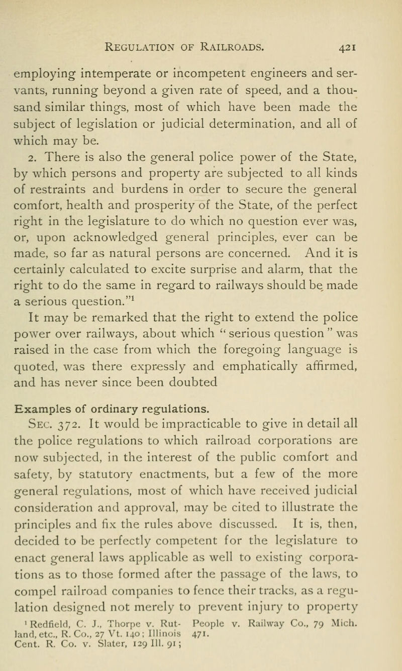 employing intemperate or incompetent engineers and ser- vants, running beyond a given rate of speed, and a thou- sand similar things, most of which have been made the subject of legislation or judicial determination, and all of which may be. 2. There is also the general police power of the State, by which persons and property are subjected to all kinds of restraints and burdens in order to secure the general comfort, health and prosperity of the State, of the perfect right in the legislature to do which no question ever was, or, upon acknowledged general principles, ever can be made, so far as natural persons are concerned. And it is certainly calculated to excite surprise and alarm, that the right to do the same in regard to railways should be, made a serious question.1 It may be remarked that the right to extend the police power over railways, about which u serious question  was raised in the case from which the foregoing language is quoted, was there expressly and emphatically affirmed, and has never since been doubted Examples of ordinary regulations. Sec. 372. It would be impracticable to give in detail all the police regulations to which railroad corporations are now subjected, in the interest of the public comfort and safety, by statutory enactments, but a few of the more general regulations, most of which have received judicial consideration and approval, may be cited to illustrate the principles and fix the rules above discussed. It is, then, decided to be perfectly competent for the legislature to enact general laws applicable as well to existing corpora- tions as to those formed after the passage of the laws, to compel railroad companies to fence their tracks, as a regu- lation designed not merely to prevent injury to property 1 Redfield, C. J.. Thorpe v. Rut- People v. Railway Co., 79 Mich, land, etc., R. Co., 27 Vt. 140; Illinois 471. Cent. R. Co. v. Slater, 129 111. 91 ;