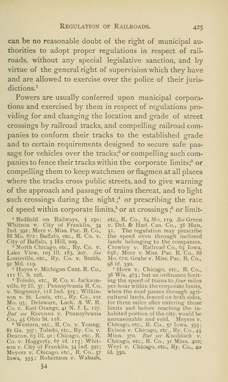 can be no reasonable doubt of the right of municipal au- thorities to adopt proper regulations in respect of rail- roads, without any special legislative sanction, and by virtue of the general right of supervision which they have and are allowed to exercise over the police of their juris- dictions.1 Powers are usually conferred upon municipal corpora- tions and exercised by them in respect of regulations pro- viding for and changing the location and grade of street crossings by railroad tracks, and compelling railroad com- panies to conform their tracks to the established grade and to certain requirements designed to secure safe pas- sage for vehicles over the tracks;2 or compelling such com- panies to fence their tracks within the corporate limits;y or compelling them to keep watchmen or flagmen at all places where the tracks cross public streets, and to give warning of the approach and passage of trains thereat, and to light such crossings during the night ;4 or prescribing the rate of speed within corporate limits,5 or at crossings ;6 or limit- I Redfield on Railways, § 250; etc., R. Co., 84 Mo. 119. See Green Whitson v. City of Franklin, 34 v. Del. & Hud. Can. Co., 38 Hun, Ind. 392; Merz v. Miss. Pac. R. Co., 51. The regulation may prescribe 88 Mo. 672; Buffalo, etc., R. Co. v. the speed even through inclosed City of Buffalo, 5 Hill, 209. lands belonging to the companies. II North Chicago, etc., Ry. Co. v. Crowley v. Railroad Co., 65 Iowa, Lake View, 105 III. 183, 207. See 658; Merz v. Miss. Pac. R. Co., 88 Louisville, etc., Ry. Co. v. Smith, Mo. 672; Grube v. Miss. Pac. R. Co., 91 Md. 119. 98 id. 330. 3 Hayes v. Michigan Cent. R. Co., 6 Horn v. Chicago, etc., R. Co., in U. S. 228. 38 Wis. 463; but an ordinance limit- 4 Toledo, etc., R. Co. v. Jackson- ing the speed of trains to four miles ville, 67 111. 37; Pennsylvania R. Co. per hour within the corporate limits, v. Stegmeier, 118 Ind. 305 ; Wilkin- when the road passes through agri- son v. St. Louis, etc., Ry. Co., 101 cultural lands, fenced on both sidt-s, Mo. 93; Delaware, Lack. & W. R. for three miles after entering those Co. v. East Orange, 41 N. J. L. 127. limits and before reaching the in- Jhtt see Ravenna v. Pennsylvania habited portion of the city, would be Co., 45 Ohio St. 118. unreasonable and void. Meyers v. 1 Western, etc., R. Co. v. Young, Chicago, etc., R. Co.. 57 [owa, 555; 81 Ga. 397; Toledo, etc., Ry. Co. v. Evison v. Chicago, etc., Ry. ('<>., 45 Deacon, 63 111. 91 ; Chicago, etc., R. Minn. 370. Bui \ee Knobloch v. Co. v. Haggerty, 67 id. 113; Whit- Chicago, etc., R. Co., 31 Minn. 402; son v. City <>f Franklin, 34 Ind. 392; Weyl v. Chicago, etc., Ry. Co., 40 Meyers v. Chicago, etc., R. Co., 57 id. 350. Iowa, 555; Robertson v. Wabash, 54